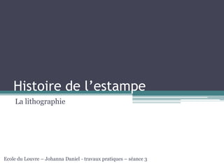Histoire de l’estampe
La lithographie
Ecole du Louvre – Johanna Daniel - travaux pratiques – séance 3
 