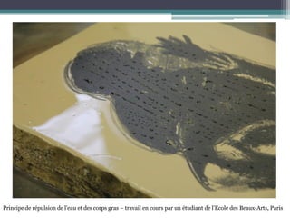 Principe de répulsion de l’eau et des corps gras – travail en cours par un étudiant de l’Ecole des Beaux-Arts, Paris
 