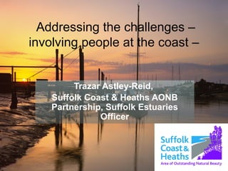 Addressing the challenges –
involving people at the coast –
Trazar Astley-Reid,
Suffolk Coast & Heaths AONB
Partnership, Suffolk Estuaries
Officer
 