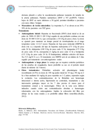 Universidad Técnica de Machala/Facultad de Ciencias Químicas y de la Salud/Escuela de Medicina/Medicina Interna
Área de Neumología.
Estudiante: Génesis Mendoza Gualan/Docente: Dr.VíctorLanchi /Tema: Tromboembolia Pulmonar/pág. 3
derrame pleural) o sobre la vascularización pulmonar (aumento de tamaño de
la arteria pulmonar); Péptidos natriuréticos (BNP o NT proBNP): Valores
bajos de BNP en suero inferiores a 50 pg/mL permiten identificar a pacientes
con curso clínico benigno.
 Marcadores de lesión miocárdica: La troponina I y T se elevan en un 30%-
50% de los pacientes con TEP grave.
Tratamiento
 Anticoagulante inicial: Heparina no fraccionada (HNF) dosis inicial es de un
pulso de 5000-10 000 U (80 U/kg) seguida de una perfusión continua con una
dosis de 30 000 U/24 h y que corresponde a 18 U/kg de peso y hora. La dosis
se ajustará para mantener un tiempo parcial de tromboplastina en el rango
terapéutico (entre 1,5-2,5 veces). Heparina de bajo peso molecular (HBPM) la
dosis (vía s.c.) depende del tipo de heparina: nadroparina (171 U/kg de peso
cada 24 h), dalteparina (100 U/kg de peso cada 12 h), tinzaparina (175 U/kg
de peso cada 24 h), enoxaparina (1 mg/kg de peso cada 12 h) y bemiparina
(115 U/kg de peso cada 24 h). El fondaparinux, inhibidor selectivo del factor
Xa (7,5 mg/24 h s.c.). El tratamiento con HBPM será de un mínimo de 5 días
seguido por tratamiento con anticoagulantes orales
 Anticoagulante a largo plazo: la ventaja que no requiere controles periódicos
de las pruebas de coagulación, hacen preferible su uso en el período inicial
(hasta un máximo de 3 meses).
 Otros tratamientos: Fibrinólisis: activador del plasminógeno tisular
recombinante (rt-PA) en dosis de 100 mg (pulso inicial de 10 mg y 90 mg en 2
h) o bien mediante 0,6 mg/kg de peso repartido en 1-2 pulsos, separados según
la evolución. Las contraindicaciones de la fibrinólisis son hemorragia
intracraneal o interna activa, hipertensión no controlada, traumatismo o una
intervención quirúrgica mayor en los 7 días previos (6 meses para el
traumatismo craneal y la neurocirugía). Filtros de la vena cava inferior:
indicados cuando existe una contraindicación absoluta o hemorragias
relacionadas con los anticoagulantes. Implica la colocación del filtro por
debajo de las venas renales y es preferible utilizar filtros removibles.(Rodés,
2012)
Referencia Bibliográfica
Rodés, E. Ballester. 2012. Enfermedades Vasculares del Pulmon. [Tromboembolia Pulmonar]
Valenti Farreras y C Rozman. Medicina Interna Farreras/Rozman. Barcelona : Elsevier, 2012,
págs. 717-720.
 