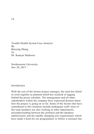 14
Trouble Health System Case Analysis
By
Haoying Zhang
To
Dr. Kamyar Shahrooz
Northeastern University
Nov 20, 2017
Introduction
With the exit of the former project manager, the team has failed
to work together as planned which has resulted in lagging
behind the preset schedule. The management and all other
stakeholders within the company have expressed distaste about
how the project is going on so far. Some of the factors that have
contributed to this situation include inadequate staff- most of
the team members are also working in other departments,
misunderstanding between the architect and the database
administrator and the rapidly changing user requirements which
have made it hard for our programmers to follow a constant line
 