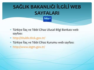 SAĞLIK BAKANLIĞI İLGİLİ WEB 
SAYFALARI 
 Türkiye İlaç ve Tıbbi Cihaz Ulusal Bilgi Bankası web 
sayfası: 
 http://titubb.titck.gov.tr/ 
 Türkiye İlaç ve Tıbbi Cihaz Kurumu web sayfası: 
 http://www.iegm.gov.tr/ 
 