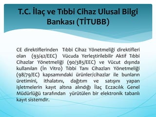 T.C. İlaç ve Tıbbi Cihaz Ulusal Bilgi 
Bankası (TİTUBB) 
CE direktiflerinden Tıbbi Cihaz Yönetmeliği direktifleri 
olan (93/42/EEC) Vücuda Yerleştirilebilir Aktif Tıbbi 
Cihazlar Yönetmeliği (90/385/EEC) ve Vücut dışında 
kullanılan (İn Vitro) Tıbbi Tanı Cihazları Yönetmeliği 
(98/79/EC) kapsamındaki ürünler/cihazlar ile bunların 
üretimini, ithalatını, dağıtım ve satışını yapan 
işletmelerin kayıt altına alındığı İlaç Eczacılık Genel 
Müdürlüğü tarafından yürütülen bir elektronik tabanlı 
kayıt sistemdir. 
 