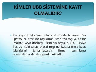 KİMLER UBB SİSTEMİNE KAYIT 
OLMALIDIR? 
 İlaç veya tıbbi cihaz tedarik zincirinde bulunan tüm 
işletmeler ister imalatçı olsun ister ithalatçı ya da bir 
imalatçı veya ithalatçı firmanın bayisi olsun, Türkiye 
İlaç ve Tıbbi Cihaz Ulusal Bilgi Bankasına firma kayıt 
işlemlerini tamamlayarak firma tanımlayıcı 
numaralarını almaları gerekmektedir. 
 
