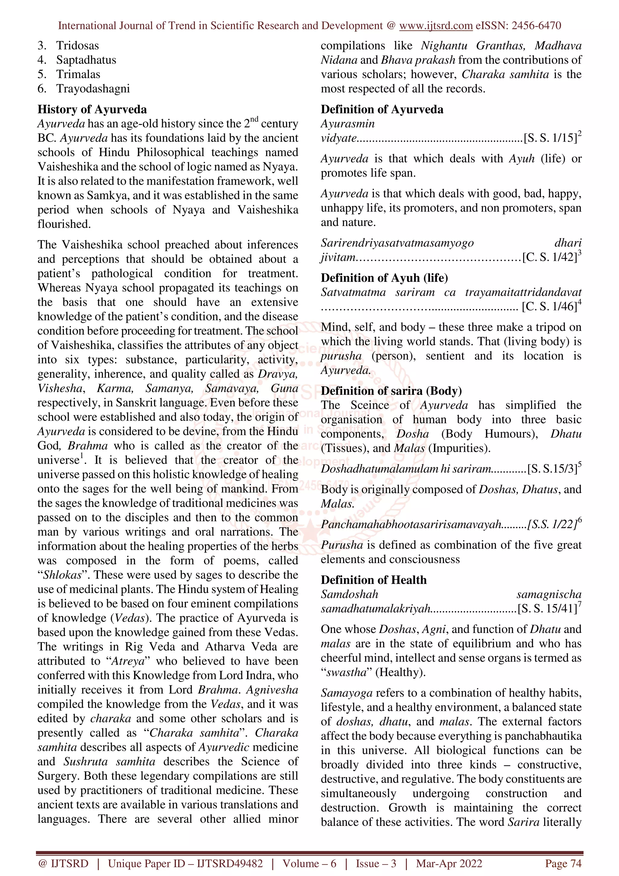 International Journal of Trend in Scientific Research and Development @ www.ijtsrd.com eISSN: 2456-6470
@ IJTSRD | Unique Paper ID – IJTSRD49482 | Volume – 6 | Issue – 3 | Mar-Apr 2022 Page 74
3. Tridosas
4. Saptadhatus
5. Trimalas
6. Trayodashagni
History of Ayurveda
Ayurveda has an age-old history since the 2nd
century
BC. Ayurveda has its foundations laid by the ancient
schools of Hindu Philosophical teachings named
Vaisheshika and the school of logic named as Nyaya.
It is also related to the manifestation framework, well
known as Samkya, and it was established in the same
period when schools of Nyaya and Vaisheshika
flourished.
The Vaisheshika school preached about inferences
and perceptions that should be obtained about a
patient’s pathological condition for treatment.
Whereas Nyaya school propagated its teachings on
the basis that one should have an extensive
knowledge of the patient’s condition, and the disease
condition before proceeding for treatment. The school
of Vaisheshika, classifies the attributes of any object
into six types: substance, particularity, activity,
generality, inherence, and quality called as Dravya,
Vishesha, Karma, Samanya, Samavaya, Guna
respectively, in Sanskrit language. Even before these
school were established and also today, the origin of
Ayurveda is considered to be devine, from the Hindu
God, Brahma who is called as the creator of the
universe1
. It is believed that the creator of the
universe passed on this holistic knowledge of healing
onto the sages for the well being of mankind. From
the sages the knowledge of traditional medicines was
passed on to the disciples and then to the common
man by various writings and oral narrations. The
information about the healing properties of the herbs
was composed in the form of poems, called
“Shlokas”. These were used by sages to describe the
use of medicinal plants. The Hindu system of Healing
is believed to be based on four eminent compilations
of knowledge (Vedas). The practice of Ayurveda is
based upon the knowledge gained from these Vedas.
The writings in Rig Veda and Atharva Veda are
attributed to “Atreya” who believed to have been
conferred with this Knowledge from Lord Indra, who
initially receives it from Lord Brahma. Agnivesha
compiled the knowledge from the Vedas, and it was
edited by charaka and some other scholars and is
presently called as “Charaka samhita”. Charaka
samhita describes all aspects of Ayurvedic medicine
and Sushruta samhita describes the Science of
Surgery. Both these legendary compilations are still
used by practitioners of traditional medicine. These
ancient texts are available in various translations and
languages. There are several other allied minor
compilations like Nighantu Granthas, Madhava
Nidana and Bhava prakash from the contributions of
various scholars; however, Charaka samhita is the
most respected of all the records.
Definition of Ayurveda
Ayurasmin
vidyate.......................................................[S. S. 1/15]2
Ayurveda is that which deals with Ayuh (life) or
promotes life span.
Ayurveda is that which deals with good, bad, happy,
unhappy life, its promoters, and non promoters, span
and nature.
Sarirendriyasatvatmasamyogo dhari
jivitam………………………………………[C. S. 1/42]3
Definition of Ayuh (life)
Satvatmatma sariram ca trayamaitattridandavat
…………………………............................ [C. S. 1/46]4
Mind, self, and body – these three make a tripod on
which the living world stands. That (living body) is
purusha (person), sentient and its location is
Ayurveda.
Definition of sarira (Body)
The Sceince of Ayurveda has simplified the
organisation of human body into three basic
components, Dosha (Body Humours), Dhatu
(Tissues), and Malas (Impurities).
Doshadhatumalamulam hi sariram............[S. S.15/3]5
Body is originally composed of Doshas, Dhatus, and
Malas.
Panchamahabhootasaririsamavayah.........[S.S. 1/22]6
Purusha is defined as combination of the five great
elements and consciousness
Definition of Health
Samdoshah samagnischa
samadhatumalakriyah.............................[S. S. 15/41]7
One whose Doshas, Agni, and function of Dhatu and
malas are in the state of equilibrium and who has
cheerful mind, intellect and sense organs is termed as
“swastha” (Healthy).
Samayoga refers to a combination of healthy habits,
lifestyle, and a healthy environment, a balanced state
of doshas, dhatu, and malas. The external factors
affect the body because everything is panchabhautika
in this universe. All biological functions can be
broadly divided into three kinds – constructive,
destructive, and regulative. The body constituents are
simultaneously undergoing construction and
destruction. Growth is maintaining the correct
balance of these activities. The word Sarira literally
 