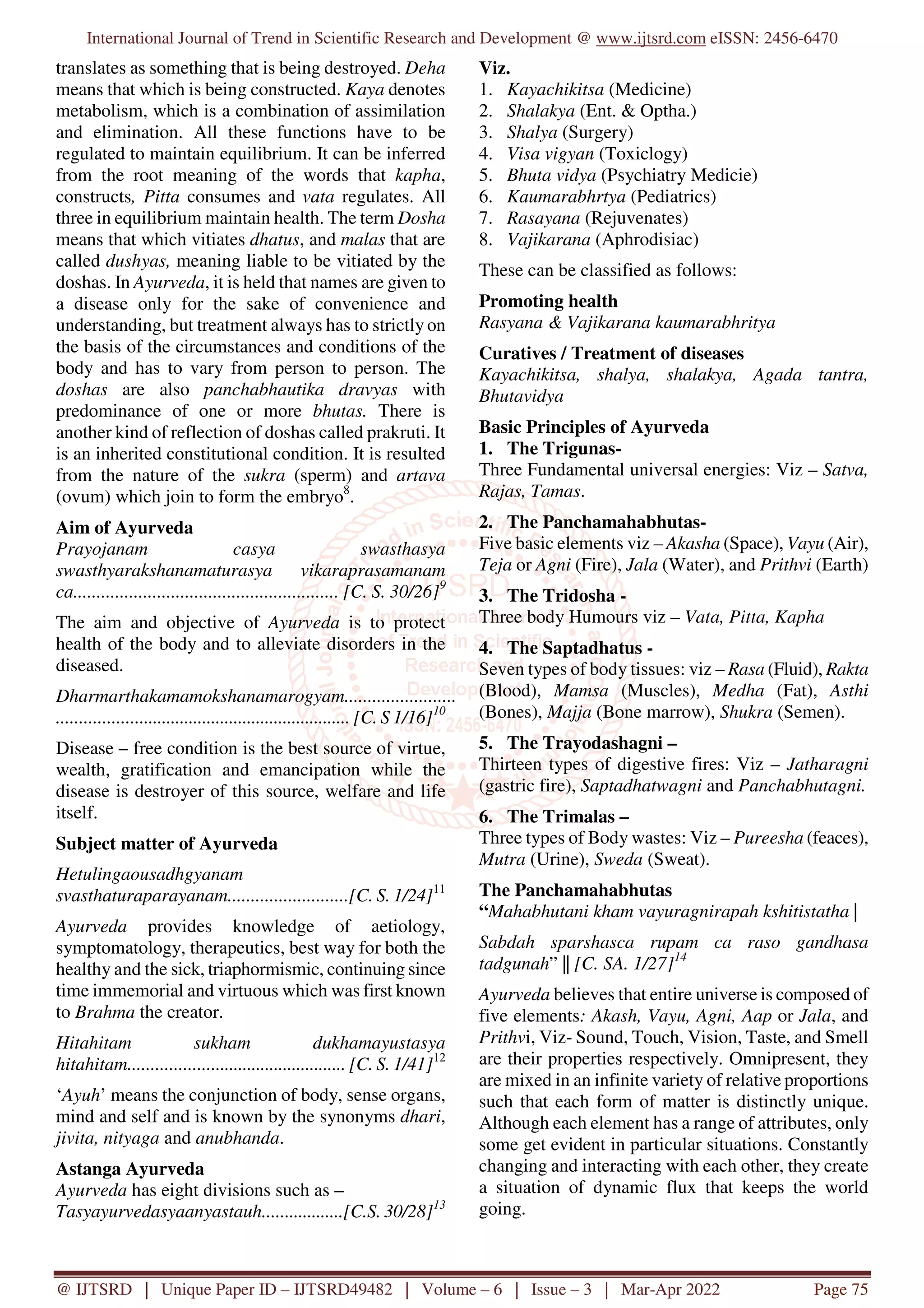 International Journal of Trend in Scientific Research and Development @ www.ijtsrd.com eISSN: 2456-6470
@ IJTSRD | Unique Paper ID – IJTSRD49482 | Volume – 6 | Issue – 3 | Mar-Apr 2022 Page 75
translates as something that is being destroyed. Deha
means that which is being constructed. Kaya denotes
metabolism, which is a combination of assimilation
and elimination. All these functions have to be
regulated to maintain equilibrium. It can be inferred
from the root meaning of the words that kapha,
constructs, Pitta consumes and vata regulates. All
three in equilibrium maintain health. The term Dosha
means that which vitiates dhatus, and malas that are
called dushyas, meaning liable to be vitiated by the
doshas. In Ayurveda, it is held that names are given to
a disease only for the sake of convenience and
understanding, but treatment always has to strictly on
the basis of the circumstances and conditions of the
body and has to vary from person to person. The
doshas are also panchabhautika dravyas with
predominance of one or more bhutas. There is
another kind of reflection of doshas called prakruti. It
is an inherited constitutional condition. It is resulted
from the nature of the sukra (sperm) and artava
(ovum) which join to form the embryo8
.
Aim of Ayurveda
Prayojanam casya swasthasya
swasthyarakshanamaturasya vikaraprasamanam
ca......................................................... [C. S. 30/26]9
The aim and objective of Ayurveda is to protect
health of the body and to alleviate disorders in the
diseased.
Dharmarthakamamokshanamarogyam........................
................................................................. [C. S 1/16]10
Disease – free condition is the best source of virtue,
wealth, gratification and emancipation while the
disease is destroyer of this source, welfare and life
itself.
Subject matter of Ayurveda
Hetulingaousadhgyanam
svasthaturaparayanam..........................[C. S. 1/24]11
Ayurveda provides knowledge of aetiology,
symptomatology, therapeutics, best way for both the
healthy and the sick, triaphormismic, continuing since
time immemorial and virtuous which was first known
to Brahma the creator.
Hitahitam sukham dukhamayustasya
hitahitam................................................ [C. S. 1/41]12
‘Ayuh’ means the conjunction of body, sense organs,
mind and self and is known by the synonyms dhari,
jivita, nityaga and anubhanda.
Astanga Ayurveda
Ayurveda has eight divisions such as –
Tasyayurvedasyaanyastauh..................[C.S. 30/28]13
Viz.
1. Kayachikitsa (Medicine)
2. Shalakya (Ent. & Optha.)
3. Shalya (Surgery)
4. Visa vigyan (Toxiclogy)
5. Bhuta vidya (Psychiatry Medicie)
6. Kaumarabhrtya (Pediatrics)
7. Rasayana (Rejuvenates)
8. Vajikarana (Aphrodisiac)
These can be classified as follows:
Promoting health
Rasyana & Vajikarana kaumarabhritya
Curatives / Treatment of diseases
Kayachikitsa, shalya, shalakya, Agada tantra,
Bhutavidya
Basic Principles of Ayurveda
1. The Trigunas-
Three Fundamental universal energies: Viz – Satva,
Rajas, Tamas.
2. The Panchamahabhutas-
Five basic elements viz – Akasha (Space), Vayu (Air),
Teja or Agni (Fire), Jala (Water), and Prithvi (Earth)
3. The Tridosha -
Three body Humours viz – Vata, Pitta, Kapha
4. The Saptadhatus -
Seven types of body tissues: viz – Rasa (Fluid), Rakta
(Blood), Mamsa (Muscles), Medha (Fat), Asthi
(Bones), Majja (Bone marrow), Shukra (Semen).
5. The Trayodashagni –
Thirteen types of digestive fires: Viz – Jatharagni
(gastric fire), Saptadhatwagni and Panchabhutagni.
6. The Trimalas –
Three types of Body wastes: Viz – Pureesha (feaces),
Mutra (Urine), Sweda (Sweat).
The Panchamahabhutas
“Mahabhutani kham vayuragnirapah kshitistatha |
Sabdah sparshasca rupam ca raso gandhasa
tadgunah” || [C. SA. 1/27]14
Ayurveda believes that entire universe is composed of
five elements: Akash, Vayu, Agni, Aap or Jala, and
Prithvi, Viz- Sound, Touch, Vision, Taste, and Smell
are their properties respectively. Omnipresent, they
are mixed in an infinite variety of relative proportions
such that each form of matter is distinctly unique.
Although each element has a range of attributes, only
some get evident in particular situations. Constantly
changing and interacting with each other, they create
a situation of dynamic flux that keeps the world
going.
 