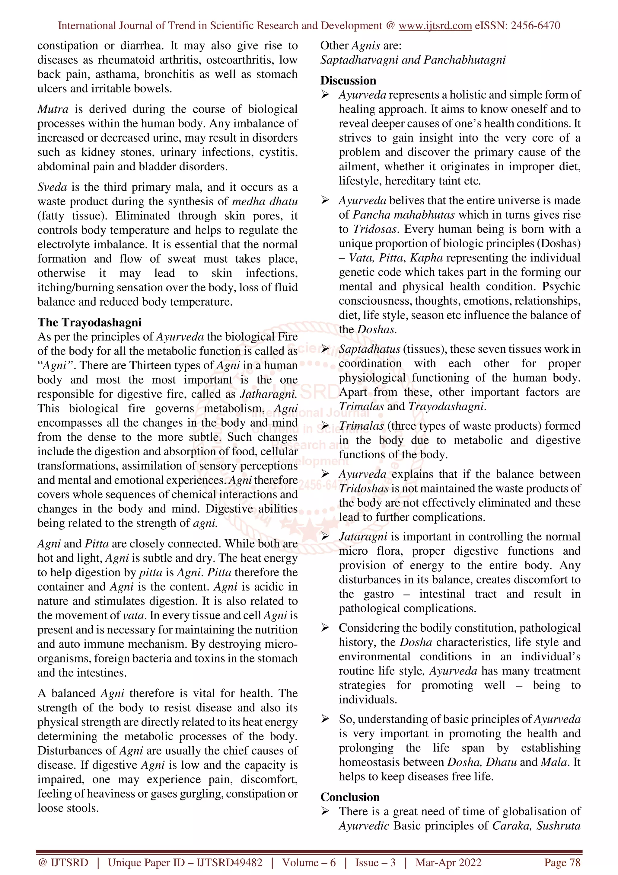 International Journal of Trend in Scientific Research and Development @ www.ijtsrd.com eISSN: 2456-6470
@ IJTSRD | Unique Paper ID – IJTSRD49482 | Volume – 6 | Issue – 3 | Mar-Apr 2022 Page 78
constipation or diarrhea. It may also give rise to
diseases as rheumatoid arthritis, osteoarthritis, low
back pain, asthama, bronchitis as well as stomach
ulcers and irritable bowels.
Mutra is derived during the course of biological
processes within the human body. Any imbalance of
increased or decreased urine, may result in disorders
such as kidney stones, urinary infections, cystitis,
abdominal pain and bladder disorders.
Sveda is the third primary mala, and it occurs as a
waste product during the synthesis of medha dhatu
(fatty tissue). Eliminated through skin pores, it
controls body temperature and helps to regulate the
electrolyte imbalance. It is essential that the normal
formation and flow of sweat must takes place,
otherwise it may lead to skin infections,
itching/burning sensation over the body, loss of fluid
balance and reduced body temperature.
The Trayodashagni
As per the principles of Ayurveda the biological Fire
of the body for all the metabolic function is called as
“Agni”. There are Thirteen types of Agni in a human
body and most the most important is the one
responsible for digestive fire, called as Jatharagni.
This biological fire governs metabolism, Agni
encompasses all the changes in the body and mind
from the dense to the more subtle. Such changes
include the digestion and absorption of food, cellular
transformations, assimilation of sensory perceptions
and mental and emotional experiences. Agni therefore
covers whole sequences of chemical interactions and
changes in the body and mind. Digestive abilities
being related to the strength of agni.
Agni and Pitta are closely connected. While both are
hot and light, Agni is subtle and dry. The heat energy
to help digestion by pitta is Agni. Pitta therefore the
container and Agni is the content. Agni is acidic in
nature and stimulates digestion. It is also related to
the movement of vata. In every tissue and cell Agni is
present and is necessary for maintaining the nutrition
and auto immune mechanism. By destroying micro-
organisms, foreign bacteria and toxins in the stomach
and the intestines.
A balanced Agni therefore is vital for health. The
strength of the body to resist disease and also its
physical strength are directly related to its heat energy
determining the metabolic processes of the body.
Disturbances of Agni are usually the chief causes of
disease. If digestive Agni is low and the capacity is
impaired, one may experience pain, discomfort,
feeling of heaviness or gases gurgling, constipation or
loose stools.
Other Agnis are:
Saptadhatvagni and Panchabhutagni
Discussion
Ayurveda represents a holistic and simple form of
healing approach. It aims to know oneself and to
reveal deeper causes of one’s health conditions. It
strives to gain insight into the very core of a
problem and discover the primary cause of the
ailment, whether it originates in improper diet,
lifestyle, hereditary taint etc.
Ayurveda belives that the entire universe is made
of Pancha mahabhutas which in turns gives rise
to Tridosas. Every human being is born with a
unique proportion of biologic principles (Doshas)
– Vata, Pitta, Kapha representing the individual
genetic code which takes part in the forming our
mental and physical health condition. Psychic
consciousness, thoughts, emotions, relationships,
diet, life style, season etc influence the balance of
the Doshas.
Saptadhatus (tissues), these seven tissues work in
coordination with each other for proper
physiological functioning of the human body.
Apart from these, other important factors are
Trimalas and Trayodashagni.
Trimalas (three types of waste products) formed
in the body due to metabolic and digestive
functions of the body.
Ayurveda explains that if the balance between
Tridoshas is not maintained the waste products of
the body are not effectively eliminated and these
lead to further complications.
Jataragni is important in controlling the normal
micro flora, proper digestive functions and
provision of energy to the entire body. Any
disturbances in its balance, creates discomfort to
the gastro – intestinal tract and result in
pathological complications.
Considering the bodily constitution, pathological
history, the Dosha characteristics, life style and
environmental conditions in an individual’s
routine life style, Ayurveda has many treatment
strategies for promoting well – being to
individuals.
So, understanding of basic principles of Ayurveda
is very important in promoting the health and
prolonging the life span by establishing
homeostasis between Dosha, Dhatu and Mala. It
helps to keep diseases free life.
Conclusion
There is a great need of time of globalisation of
Ayurvedic Basic principles of Caraka, Sushruta
 