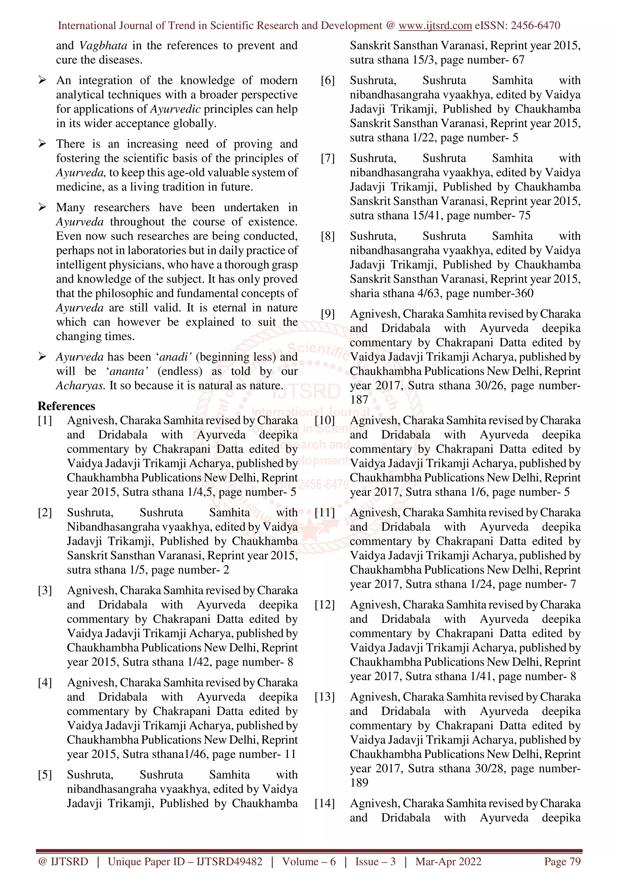 International Journal of Trend in Scientific Research and Development @ www.ijtsrd.com eISSN: 2456-6470
@ IJTSRD | Unique Paper ID – IJTSRD49482 | Volume – 6 | Issue – 3 | Mar-Apr 2022 Page 79
and Vagbhata in the references to prevent and
cure the diseases.
An integration of the knowledge of modern
analytical techniques with a broader perspective
for applications of Ayurvedic principles can help
in its wider acceptance globally.
There is an increasing need of proving and
fostering the scientific basis of the principles of
Ayurveda, to keep this age-old valuable system of
medicine, as a living tradition in future.
Many researchers have been undertaken in
Ayurveda throughout the course of existence.
Even now such researches are being conducted,
perhaps not in laboratories but in daily practice of
intelligent physicians, who have a thorough grasp
and knowledge of the subject. It has only proved
that the philosophic and fundamental concepts of
Ayurveda are still valid. It is eternal in nature
which can however be explained to suit the
changing times.
Ayurveda has been ‘anadi’ (beginning less) and
will be ‘ananta’ (endless) as told by our
Acharyas. It so because it is natural as nature.
References
[1] Agnivesh, Charaka Samhita revised by Charaka
and Dridabala with Ayurveda deepika
commentary by Chakrapani Datta edited by
Vaidya Jadavji Trikamji Acharya, published by
Chaukhambha Publications New Delhi, Reprint
year 2015, Sutra sthana 1/4,5, page number- 5
[2] Sushruta, Sushruta Samhita with
Nibandhasangraha vyaakhya, edited by Vaidya
Jadavji Trikamji, Published by Chaukhamba
Sanskrit Sansthan Varanasi, Reprint year 2015,
sutra sthana 1/5, page number- 2
[3] Agnivesh, Charaka Samhita revised by Charaka
and Dridabala with Ayurveda deepika
commentary by Chakrapani Datta edited by
Vaidya Jadavji Trikamji Acharya, published by
Chaukhambha Publications New Delhi, Reprint
year 2015, Sutra sthana 1/42, page number- 8
[4] Agnivesh, Charaka Samhita revised by Charaka
and Dridabala with Ayurveda deepika
commentary by Chakrapani Datta edited by
Vaidya Jadavji Trikamji Acharya, published by
Chaukhambha Publications New Delhi, Reprint
year 2015, Sutra sthana1/46, page number- 11
[5] Sushruta, Sushruta Samhita with
nibandhasangraha vyaakhya, edited by Vaidya
Jadavji Trikamji, Published by Chaukhamba
Sanskrit Sansthan Varanasi, Reprint year 2015,
sutra sthana 15/3, page number- 67
[6] Sushruta, Sushruta Samhita with
nibandhasangraha vyaakhya, edited by Vaidya
Jadavji Trikamji, Published by Chaukhamba
Sanskrit Sansthan Varanasi, Reprint year 2015,
sutra sthana 1/22, page number- 5
[7] Sushruta, Sushruta Samhita with
nibandhasangraha vyaakhya, edited by Vaidya
Jadavji Trikamji, Published by Chaukhamba
Sanskrit Sansthan Varanasi, Reprint year 2015,
sutra sthana 15/41, page number- 75
[8] Sushruta, Sushruta Samhita with
nibandhasangraha vyaakhya, edited by Vaidya
Jadavji Trikamji, Published by Chaukhamba
Sanskrit Sansthan Varanasi, Reprint year 2015,
sharia sthana 4/63, page number-360
[9] Agnivesh, Charaka Samhita revised by Charaka
and Dridabala with Ayurveda deepika
commentary by Chakrapani Datta edited by
Vaidya Jadavji Trikamji Acharya, published by
Chaukhambha Publications New Delhi, Reprint
year 2017, Sutra sthana 30/26, page number-
187
[10] Agnivesh, Charaka Samhita revised by Charaka
and Dridabala with Ayurveda deepika
commentary by Chakrapani Datta edited by
Vaidya Jadavji Trikamji Acharya, published by
Chaukhambha Publications New Delhi, Reprint
year 2017, Sutra sthana 1/6, page number- 5
[11] Agnivesh, Charaka Samhita revised by Charaka
and Dridabala with Ayurveda deepika
commentary by Chakrapani Datta edited by
Vaidya Jadavji Trikamji Acharya, published by
Chaukhambha Publications New Delhi, Reprint
year 2017, Sutra sthana 1/24, page number- 7
[12] Agnivesh, Charaka Samhita revised by Charaka
and Dridabala with Ayurveda deepika
commentary by Chakrapani Datta edited by
Vaidya Jadavji Trikamji Acharya, published by
Chaukhambha Publications New Delhi, Reprint
year 2017, Sutra sthana 1/41, page number- 8
[13] Agnivesh, Charaka Samhita revised by Charaka
and Dridabala with Ayurveda deepika
commentary by Chakrapani Datta edited by
Vaidya Jadavji Trikamji Acharya, published by
Chaukhambha Publications New Delhi, Reprint
year 2017, Sutra sthana 30/28, page number-
189
[14] Agnivesh, Charaka Samhita revised by Charaka
and Dridabala with Ayurveda deepika
 