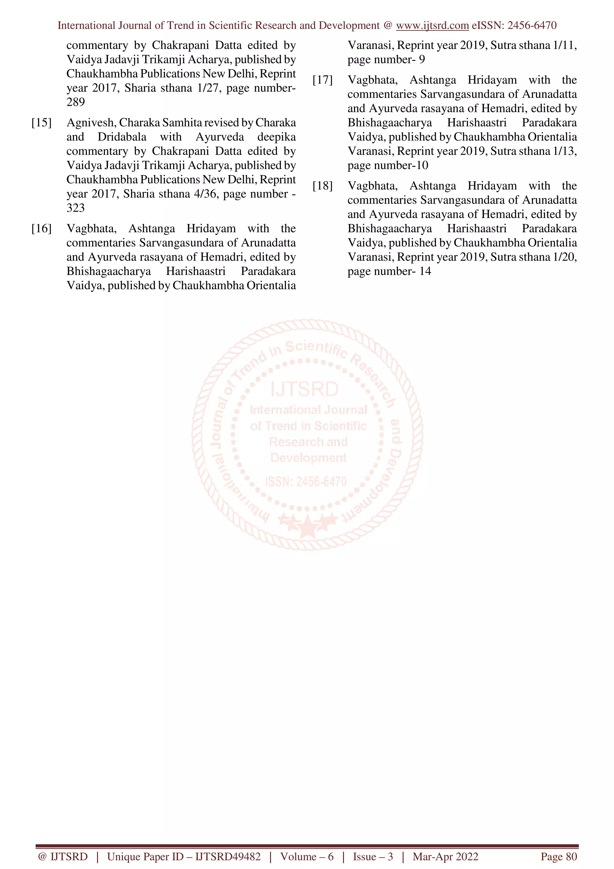 International Journal of Trend in Scientific Research and Development @ www.ijtsrd.com eISSN: 2456-6470
@ IJTSRD | Unique Paper ID – IJTSRD49482 | Volume – 6 | Issue – 3 | Mar-Apr 2022 Page 80
commentary by Chakrapani Datta edited by
Vaidya Jadavji Trikamji Acharya, published by
Chaukhambha Publications New Delhi, Reprint
year 2017, Sharia sthana 1/27, page number-
289
[15] Agnivesh, Charaka Samhita revised by Charaka
and Dridabala with Ayurveda deepika
commentary by Chakrapani Datta edited by
Vaidya Jadavji Trikamji Acharya, published by
Chaukhambha Publications New Delhi, Reprint
year 2017, Sharia sthana 4/36, page number -
323
[16] Vagbhata, Ashtanga Hridayam with the
commentaries Sarvangasundara of Arunadatta
and Ayurveda rasayana of Hemadri, edited by
Bhishagaacharya Harishaastri Paradakara
Vaidya, published by Chaukhambha Orientalia
Varanasi, Reprint year 2019, Sutra sthana 1/11,
page number- 9
[17] Vagbhata, Ashtanga Hridayam with the
commentaries Sarvangasundara of Arunadatta
and Ayurveda rasayana of Hemadri, edited by
Bhishagaacharya Harishaastri Paradakara
Vaidya, published by Chaukhambha Orientalia
Varanasi, Reprint year 2019, Sutra sthana 1/13,
page number-10
[18] Vagbhata, Ashtanga Hridayam with the
commentaries Sarvangasundara of Arunadatta
and Ayurveda rasayana of Hemadri, edited by
Bhishagaacharya Harishaastri Paradakara
Vaidya, published by Chaukhambha Orientalia
Varanasi, Reprint year 2019, Sutra sthana 1/20,
page number- 14
 