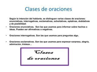 Clases de oraciones
    Según la intención del hablante, se distinguen varias clases de oraciones:
    enunciativas, interrogativas, exclamativas, exhortativas, optativas, dubitativas
    y de posibilidad:
•   Oraciones enunciativas. Son las que usamos para informar sobre hechos o
    ideas. Pueden ser afirmativas o negativas.

•   Oraciones interrogativas. Son las que usamos para preguntas algo.

•   Oraciones exclamativas. Son las que usamos para expresar sorpresa, alegría,
    admiración, tristeza…
 