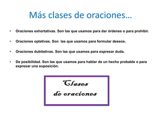 Más clases de oraciones…
•   Oraciones exhortativas. Son las que usamos para dar órdenes o para prohibir.

•   Oraciones optativas. Son las que usamos para formular deseos.

•   Oraciones dubitativas. Son las que usamos para expresar duda.

•   De posibilidad. Son las que usamos para hablar de un hecho probable o para
    expresar una suposición.
 