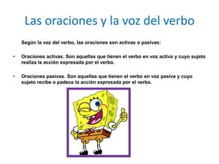Las oraciones y la voz del verbo
    Según la voz del verbo, las oraciones son activas o pasivas:

•   Oraciones activas. Son aquellas que tienen el verbo en voz activa y cuyo sujeto
    realiza la acción expresada por el verbo.

•   Oraciones pasivas. Son aquellas que tienen el verbo en voz pasiva y cuyo
    sujeto recibe o padece la acción expresada por el verbo.
 