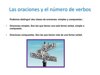 Las oraciones y el número de verbos
    Podemos distinguir dos clases de oraciones: simples y compuestas :

•   Oraciones simples. Son las que tienen una sola forma verbal, simple o
    compuesta.

•   Oraciones compuestas. Son las que tienen más de una forma verbal.
 