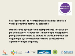 Falar sobre a Lei do Acompanhante e explicar que ela é
válida para parto normal ou cesariana;
Informar que a presença do acompanhante (inclusive do
pai adolescente) não pode ser impedida pelo hospital ou
por qualquer membro da equipe de saúde, nem deve ser
exigido que o/a acompanhante tenha participado de
alguma formação ou grupo;