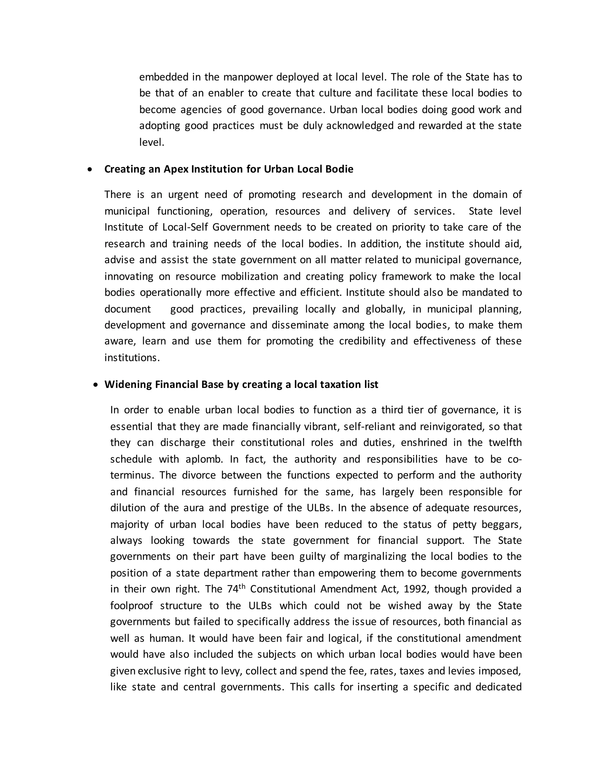 embedded in the manpower deployed at local level. The role of the State has to
be that of an enabler to create that culture and facilitate these local bodies to
become agencies of good governance. Urban local bodies doing good work and
adopting good practices must be duly acknowledged and rewarded at the state
level.
 Creating an Apex Institution for Urban Local Bodie
There is an urgent need of promoting research and development in the domain of
municipal functioning, operation, resources and delivery of services. State level
Institute of Local-Self Government needs to be created on priority to take care of the
research and training needs of the local bodies. In addition, the institute should aid,
advise and assist the state government on all matter related to municipal governance,
innovating on resource mobilization and creating policy framework to make the local
bodies operationally more effective and efficient. Institute should also be mandated to
document good practices, prevailing locally and globally, in municipal planning,
development and governance and disseminate among the local bodies, to make them
aware, learn and use them for promoting the credibility and effectiveness of these
institutions.
 Widening Financial Base by creating a local taxation list
In order to enable urban local bodies to function as a third tier of governance, it is
essential that they are made financially vibrant, self-reliant and reinvigorated, so that
they can discharge their constitutional roles and duties, enshrined in the twelfth
schedule with aplomb. In fact, the authority and responsibilities have to be co-
terminus. The divorce between the functions expected to perform and the authority
and financial resources furnished for the same, has largely been responsible for
dilution of the aura and prestige of the ULBs. In the absence of adequate resources,
majority of urban local bodies have been reduced to the status of petty beggars,
always looking towards the state government for financial support. The State
governments on their part have been guilty of marginalizing the local bodies to the
position of a state department rather than empowering them to become governments
in their own right. The 74th Constitutional Amendment Act, 1992, though provided a
foolproof structure to the ULBs which could not be wished away by the State
governments but failed to specifically address the issue of resources, both financial as
well as human. It would have been fair and logical, if the constitutional amendment
would have also included the subjects on which urban local bodies would have been
given exclusive right to levy, collect and spend the fee, rates, taxes and levies imposed,
like state and central governments. This calls for inserting a specific and dedicated
 
