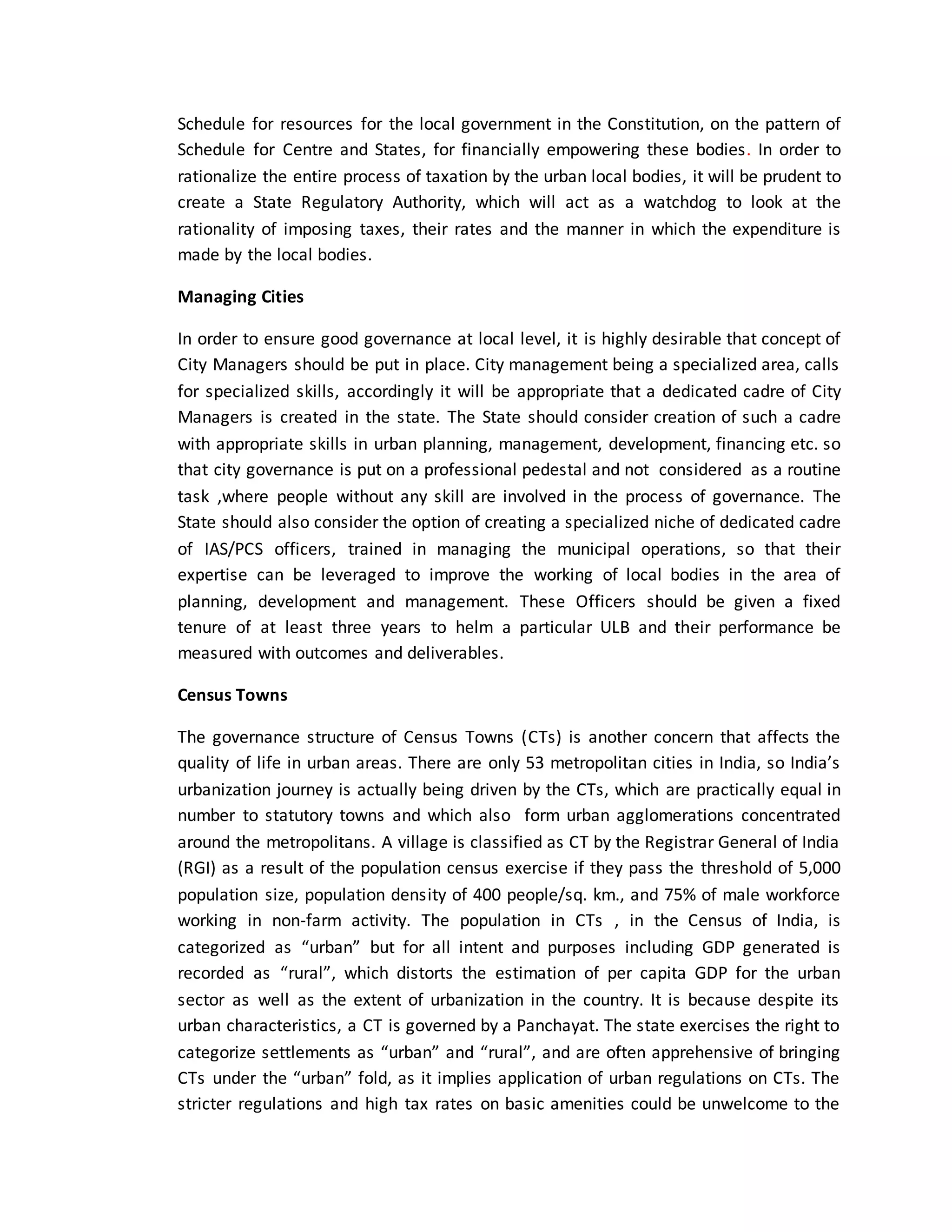 Schedule for resources for the local government in the Constitution, on the pattern of
Schedule for Centre and States, for financially empowering these bodies. In order to
rationalize the entire process of taxation by the urban local bodies, it will be prudent to
create a State Regulatory Authority, which will act as a watchdog to look at the
rationality of imposing taxes, their rates and the manner in which the expenditure is
made by the local bodies.
Managing Cities
In order to ensure good governance at local level, it is highly desirable that concept of
City Managers should be put in place. City management being a specialized area, calls
for specialized skills, accordingly it will be appropriate that a dedicated cadre of City
Managers is created in the state. The State should consider creation of such a cadre
with appropriate skills in urban planning, management, development, financing etc. so
that city governance is put on a professional pedestal and not considered as a routine
task ,where people without any skill are involved in the process of governance. The
State should also consider the option of creating a specialized niche of dedicated cadre
of IAS/PCS officers, trained in managing the municipal operations, so that their
expertise can be leveraged to improve the working of local bodies in the area of
planning, development and management. These Officers should be given a fixed
tenure of at least three years to helm a particular ULB and their performance be
measured with outcomes and deliverables.
Census Towns
The governance structure of Census Towns (CTs) is another concern that affects the
quality of life in urban areas. There are only 53 metropolitan cities in India, so India’s
urbanization journey is actually being driven by the CTs, which are practically equal in
number to statutory towns and which also form urban agglomerations concentrated
around the metropolitans. A village is classified as CT by the Registrar General of India
(RGI) as a result of the population census exercise if they pass the threshold of 5,000
population size, population density of 400 people/sq. km., and 75% of male workforce
working in non-farm activity. The population in CTs , in the Census of India, is
categorized as “urban” but for all intent and purposes including GDP generated is
recorded as “rural”, which distorts the estimation of per capita GDP for the urban
sector as well as the extent of urbanization in the country. It is because despite its
urban characteristics, a CT is governed by a Panchayat. The state exercises the right to
categorize settlements as “urban” and “rural”, and are often apprehensive of bringing
CTs under the “urban” fold, as it implies application of urban regulations on CTs. The
stricter regulations and high tax rates on basic amenities could be unwelcome to the
 