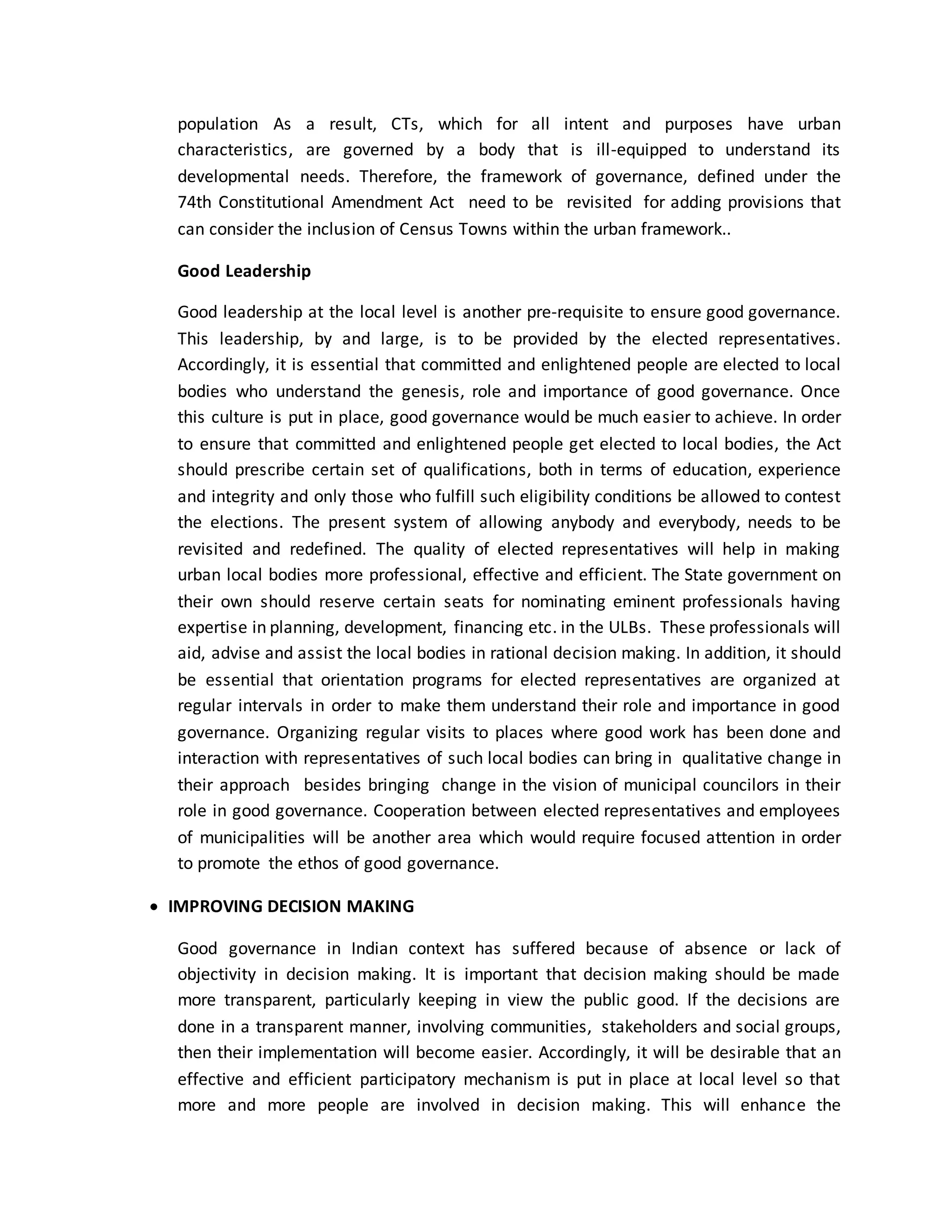 population As a result, CTs, which for all intent and purposes have urban
characteristics, are governed by a body that is ill-equipped to understand its
developmental needs. Therefore, the framework of governance, defined under the
74th Constitutional Amendment Act need to be revisited for adding provisions that
can consider the inclusion of Census Towns within the urban framework..
Good Leadership
Good leadership at the local level is another pre-requisite to ensure good governance.
This leadership, by and large, is to be provided by the elected representatives.
Accordingly, it is essential that committed and enlightened people are elected to local
bodies who understand the genesis, role and importance of good governance. Once
this culture is put in place, good governance would be much easier to achieve. In order
to ensure that committed and enlightened people get elected to local bodies, the Act
should prescribe certain set of qualifications, both in terms of education, experience
and integrity and only those who fulfill such eligibility conditions be allowed to contest
the elections. The present system of allowing anybody and everybody, needs to be
revisited and redefined. The quality of elected representatives will help in making
urban local bodies more professional, effective and efficient. The State government on
their own should reserve certain seats for nominating eminent professionals having
expertise in planning, development, financing etc. in the ULBs. These professionals will
aid, advise and assist the local bodies in rational decision making. In addition, it should
be essential that orientation programs for elected representatives are organized at
regular intervals in order to make them understand their role and importance in good
governance. Organizing regular visits to places where good work has been done and
interaction with representatives of such local bodies can bring in qualitative change in
their approach besides bringing change in the vision of municipal councilors in their
role in good governance. Cooperation between elected representatives and employees
of municipalities will be another area which would require focused attention in order
to promote the ethos of good governance.
 IMPROVING DECISION MAKING
Good governance in Indian context has suffered because of absence or lack of
objectivity in decision making. It is important that decision making should be made
more transparent, particularly keeping in view the public good. If the decisions are
done in a transparent manner, involving communities, stakeholders and social groups,
then their implementation will become easier. Accordingly, it will be desirable that an
effective and efficient participatory mechanism is put in place at local level so that
more and more people are involved in decision making. This will enhance the
 
