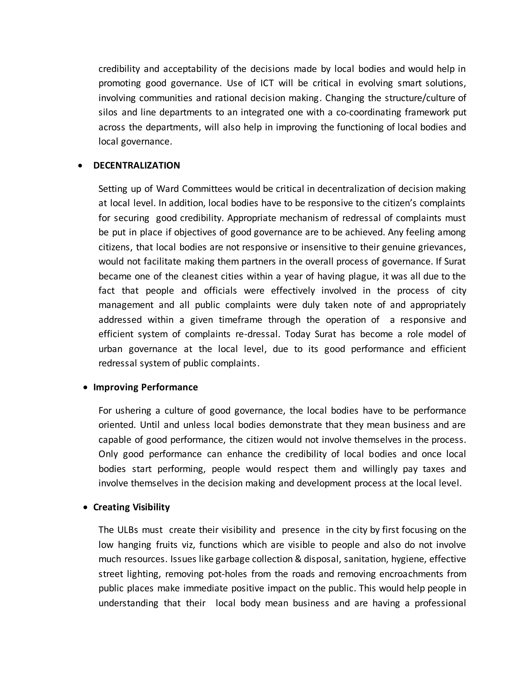 credibility and acceptability of the decisions made by local bodies and would help in
promoting good governance. Use of ICT will be critical in evolving smart solutions,
involving communities and rational decision making. Changing the structure/culture of
silos and line departments to an integrated one with a co-coordinating framework put
across the departments, will also help in improving the functioning of local bodies and
local governance.
 DECENTRALIZATION
Setting up of Ward Committees would be critical in decentralization of decision making
at local level. In addition, local bodies have to be responsive to the citizen’s complaints
for securing good credibility. Appropriate mechanism of redressal of complaints must
be put in place if objectives of good governance are to be achieved. Any feeling among
citizens, that local bodies are not responsive or insensitive to their genuine grievances,
would not facilitate making them partners in the overall process of governance. If Surat
became one of the cleanest cities within a year of having plague, it was all due to the
fact that people and officials were effectively involved in the process of city
management and all public complaints were duly taken note of and appropriately
addressed within a given timeframe through the operation of a responsive and
efficient system of complaints re-dressal. Today Surat has become a role model of
urban governance at the local level, due to its good performance and efficient
redressal system of public complaints.
 Improving Performance
For ushering a culture of good governance, the local bodies have to be performance
oriented. Until and unless local bodies demonstrate that they mean business and are
capable of good performance, the citizen would not involve themselves in the process.
Only good performance can enhance the credibility of local bodies and once local
bodies start performing, people would respect them and willingly pay taxes and
involve themselves in the decision making and development process at the local level.
 Creating Visibility
The ULBs must create their visibility and presence in the city by first focusing on the
low hanging fruits viz, functions which are visible to people and also do not involve
much resources. Issues like garbage collection & disposal, sanitation, hygiene, effective
street lighting, removing pot-holes from the roads and removing encroachments from
public places make immediate positive impact on the public. This would help people in
understanding that their local body mean business and are having a professional
 