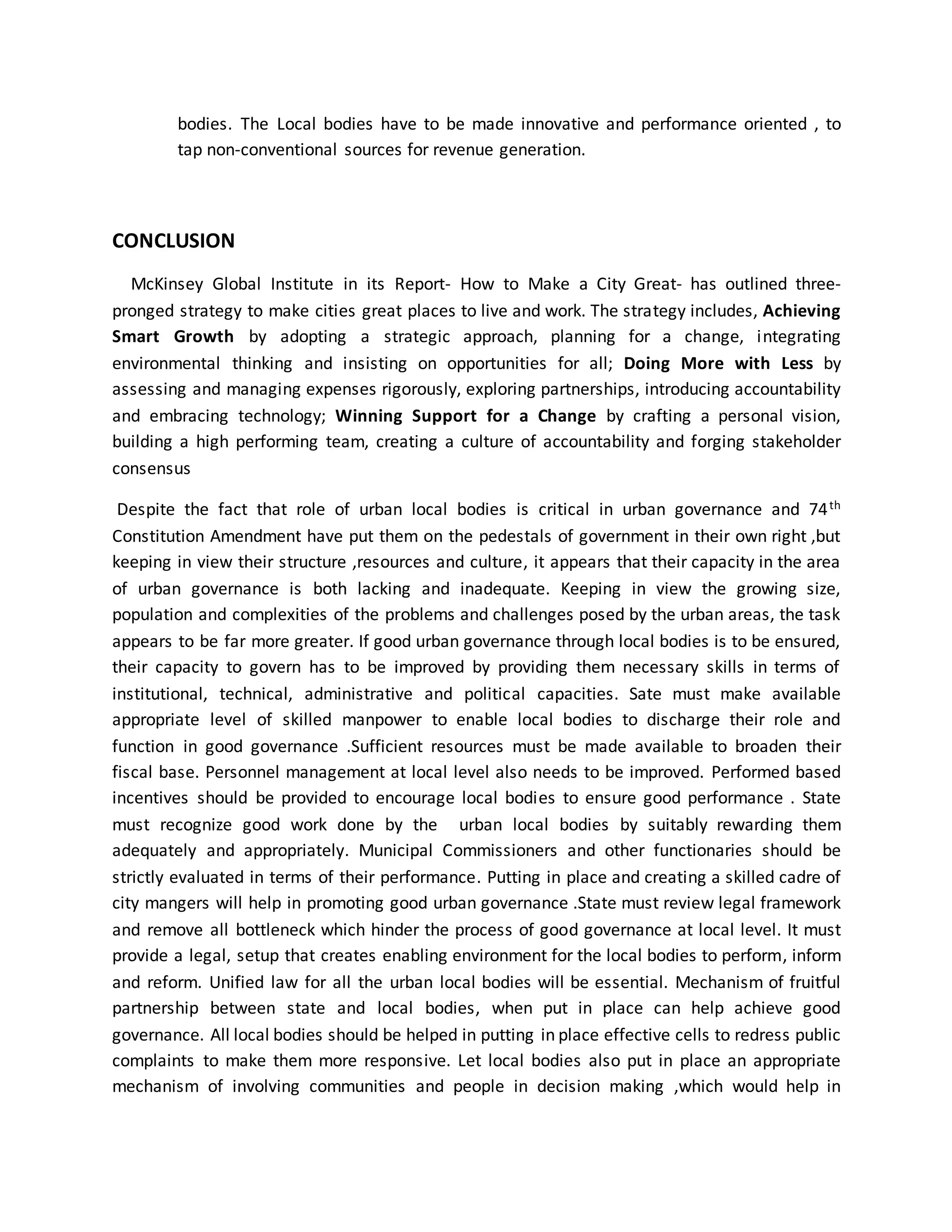bodies. The Local bodies have to be made innovative and performance oriented , to
tap non-conventional sources for revenue generation.
CONCLUSION
McKinsey Global Institute in its Report- How to Make a City Great- has outlined three-
pronged strategy to make cities great places to live and work. The strategy includes, Achieving
Smart Growth by adopting a strategic approach, planning for a change, integrating
environmental thinking and insisting on opportunities for all; Doing More with Less by
assessing and managing expenses rigorously, exploring partnerships, introducing accountability
and embracing technology; Winning Support for a Change by crafting a personal vision,
building a high performing team, creating a culture of accountability and forging stakeholder
consensus
Despite the fact that role of urban local bodies is critical in urban governance and 74th
Constitution Amendment have put them on the pedestals of government in their own right ,but
keeping in view their structure ,resources and culture, it appears that their capacity in the area
of urban governance is both lacking and inadequate. Keeping in view the growing size,
population and complexities of the problems and challenges posed by the urban areas, the task
appears to be far more greater. If good urban governance through local bodies is to be ensured,
their capacity to govern has to be improved by providing them necessary skills in terms of
institutional, technical, administrative and political capacities. Sate must make available
appropriate level of skilled manpower to enable local bodies to discharge their role and
function in good governance .Sufficient resources must be made available to broaden their
fiscal base. Personnel management at local level also needs to be improved. Performed based
incentives should be provided to encourage local bodies to ensure good performance . State
must recognize good work done by the urban local bodies by suitably rewarding them
adequately and appropriately. Municipal Commissioners and other functionaries should be
strictly evaluated in terms of their performance. Putting in place and creating a skilled cadre of
city mangers will help in promoting good urban governance .State must review legal framework
and remove all bottleneck which hinder the process of good governance at local level. It must
provide a legal, setup that creates enabling environment for the local bodies to perform, inform
and reform. Unified law for all the urban local bodies will be essential. Mechanism of fruitful
partnership between state and local bodies, when put in place can help achieve good
governance. All local bodies should be helped in putting in place effective cells to redress public
complaints to make them more responsive. Let local bodies also put in place an appropriate
mechanism of involving communities and people in decision making ,which would help in
 