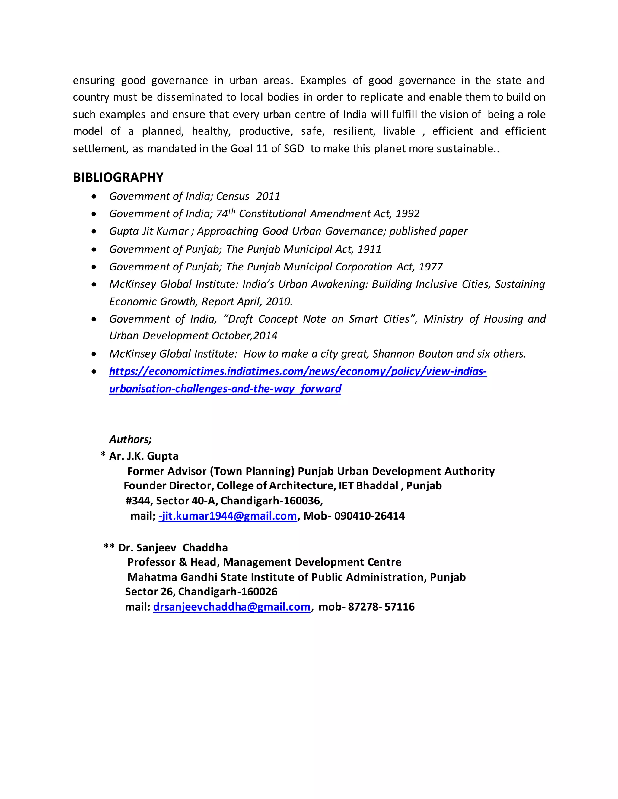 ensuring good governance in urban areas. Examples of good governance in the state and
country must be disseminated to local bodies in order to replicate and enable them to build on
such examples and ensure that every urban centre of India will fulfill the vision of being a role
model of a planned, healthy, productive, safe, resilient, livable , efficient and efficient
settlement, as mandated in the Goal 11 of SGD to make this planet more sustainable..
BIBLIOGRAPHY
 Government of India; Census 2011
 Government of India; 74th Constitutional Amendment Act, 1992
 Gupta Jit Kumar ; Approaching Good Urban Governance; published paper
 Government of Punjab; The Punjab Municipal Act, 1911
 Government of Punjab; The Punjab Municipal Corporation Act, 1977
 McKinsey Global Institute: India’s Urban Awakening: Building Inclusive Cities, Sustaining
Economic Growth, Report April, 2010.
 Government of India, “Draft Concept Note on Smart Cities”, Ministry of Housing and
Urban Development October,2014
 McKinsey Global Institute: How to make a city great, Shannon Bouton and six others.
 https://economictimes.indiatimes.com/news/economy/policy/view-indias-
urbanisation-challenges-and-the-way forward
Authors;
* Ar. J.K. Gupta
Former Advisor (Town Planning) Punjab Urban Development Authority
Founder Director, College of Architecture, IET Bhaddal , Punjab
#344, Sector 40-A, Chandigarh-160036,
mail; -jit.kumar1944@gmail.com, Mob- 090410-26414
** Dr. Sanjeev Chaddha
Professor & Head, Management Development Centre
Mahatma Gandhi State Institute of Public Administration, Punjab
Sector 26, Chandigarh-160026
mail: drsanjeevchaddha@gmail.com, mob- 87278- 57116
 