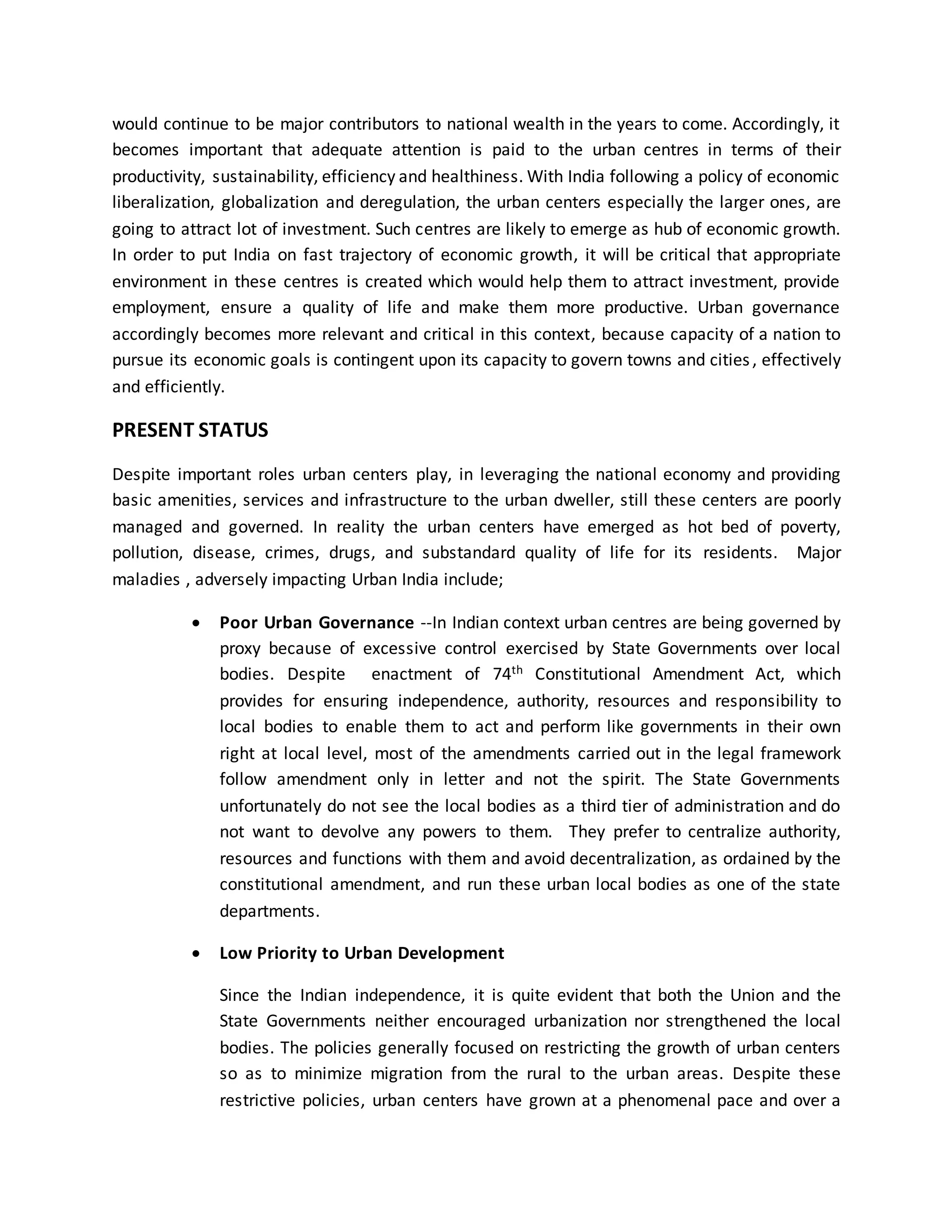 would continue to be major contributors to national wealth in the years to come. Accordingly, it
becomes important that adequate attention is paid to the urban centres in terms of their
productivity, sustainability, efficiency and healthiness. With India following a policy of economic
liberalization, globalization and deregulation, the urban centers especially the larger ones, are
going to attract lot of investment. Such centres are likely to emerge as hub of economic growth.
In order to put India on fast trajectory of economic growth, it will be critical that appropriate
environment in these centres is created which would help them to attract investment, provide
employment, ensure a quality of life and make them more productive. Urban governance
accordingly becomes more relevant and critical in this context, because capacity of a nation to
pursue its economic goals is contingent upon its capacity to govern towns and cities, effectively
and efficiently.
PRESENT STATUS
Despite important roles urban centers play, in leveraging the national economy and providing
basic amenities, services and infrastructure to the urban dweller, still these centers are poorly
managed and governed. In reality the urban centers have emerged as hot bed of poverty,
pollution, disease, crimes, drugs, and substandard quality of life for its residents. Major
maladies , adversely impacting Urban India include;
 Poor Urban Governance --In Indian context urban centres are being governed by
proxy because of excessive control exercised by State Governments over local
bodies. Despite enactment of 74th Constitutional Amendment Act, which
provides for ensuring independence, authority, resources and responsibility to
local bodies to enable them to act and perform like governments in their own
right at local level, most of the amendments carried out in the legal framework
follow amendment only in letter and not the spirit. The State Governments
unfortunately do not see the local bodies as a third tier of administration and do
not want to devolve any powers to them. They prefer to centralize authority,
resources and functions with them and avoid decentralization, as ordained by the
constitutional amendment, and run these urban local bodies as one of the state
departments.
 Low Priority to Urban Development
Since the Indian independence, it is quite evident that both the Union and the
State Governments neither encouraged urbanization nor strengthened the local
bodies. The policies generally focused on restricting the growth of urban centers
so as to minimize migration from the rural to the urban areas. Despite these
restrictive policies, urban centers have grown at a phenomenal pace and over a
 