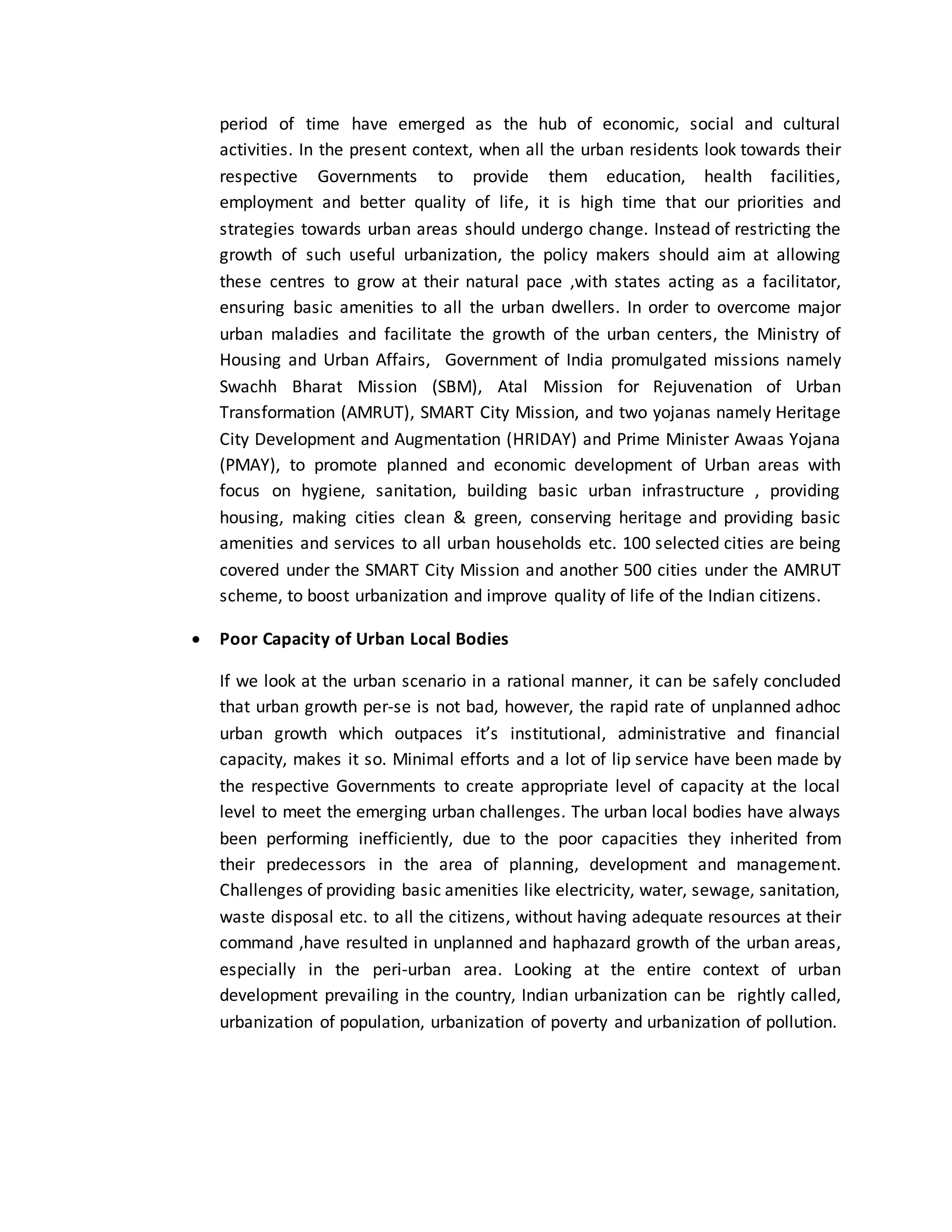 period of time have emerged as the hub of economic, social and cultural
activities. In the present context, when all the urban residents look towards their
respective Governments to provide them education, health facilities,
employment and better quality of life, it is high time that our priorities and
strategies towards urban areas should undergo change. Instead of restricting the
growth of such useful urbanization, the policy makers should aim at allowing
these centres to grow at their natural pace ,with states acting as a facilitator,
ensuring basic amenities to all the urban dwellers. In order to overcome major
urban maladies and facilitate the growth of the urban centers, the Ministry of
Housing and Urban Affairs, Government of India promulgated missions namely
Swachh Bharat Mission (SBM), Atal Mission for Rejuvenation of Urban
Transformation (AMRUT), SMART City Mission, and two yojanas namely Heritage
City Development and Augmentation (HRIDAY) and Prime Minister Awaas Yojana
(PMAY), to promote planned and economic development of Urban areas with
focus on hygiene, sanitation, building basic urban infrastructure , providing
housing, making cities clean & green, conserving heritage and providing basic
amenities and services to all urban households etc. 100 selected cities are being
covered under the SMART City Mission and another 500 cities under the AMRUT
scheme, to boost urbanization and improve quality of life of the Indian citizens.
 Poor Capacity of Urban Local Bodies
If we look at the urban scenario in a rational manner, it can be safely concluded
that urban growth per-se is not bad, however, the rapid rate of unplanned adhoc
urban growth which outpaces it’s institutional, administrative and financial
capacity, makes it so. Minimal efforts and a lot of lip service have been made by
the respective Governments to create appropriate level of capacity at the local
level to meet the emerging urban challenges. The urban local bodies have always
been performing inefficiently, due to the poor capacities they inherited from
their predecessors in the area of planning, development and management.
Challenges of providing basic amenities like electricity, water, sewage, sanitation,
waste disposal etc. to all the citizens, without having adequate resources at their
command ,have resulted in unplanned and haphazard growth of the urban areas,
especially in the peri-urban area. Looking at the entire context of urban
development prevailing in the country, Indian urbanization can be rightly called,
urbanization of population, urbanization of poverty and urbanization of pollution.
 