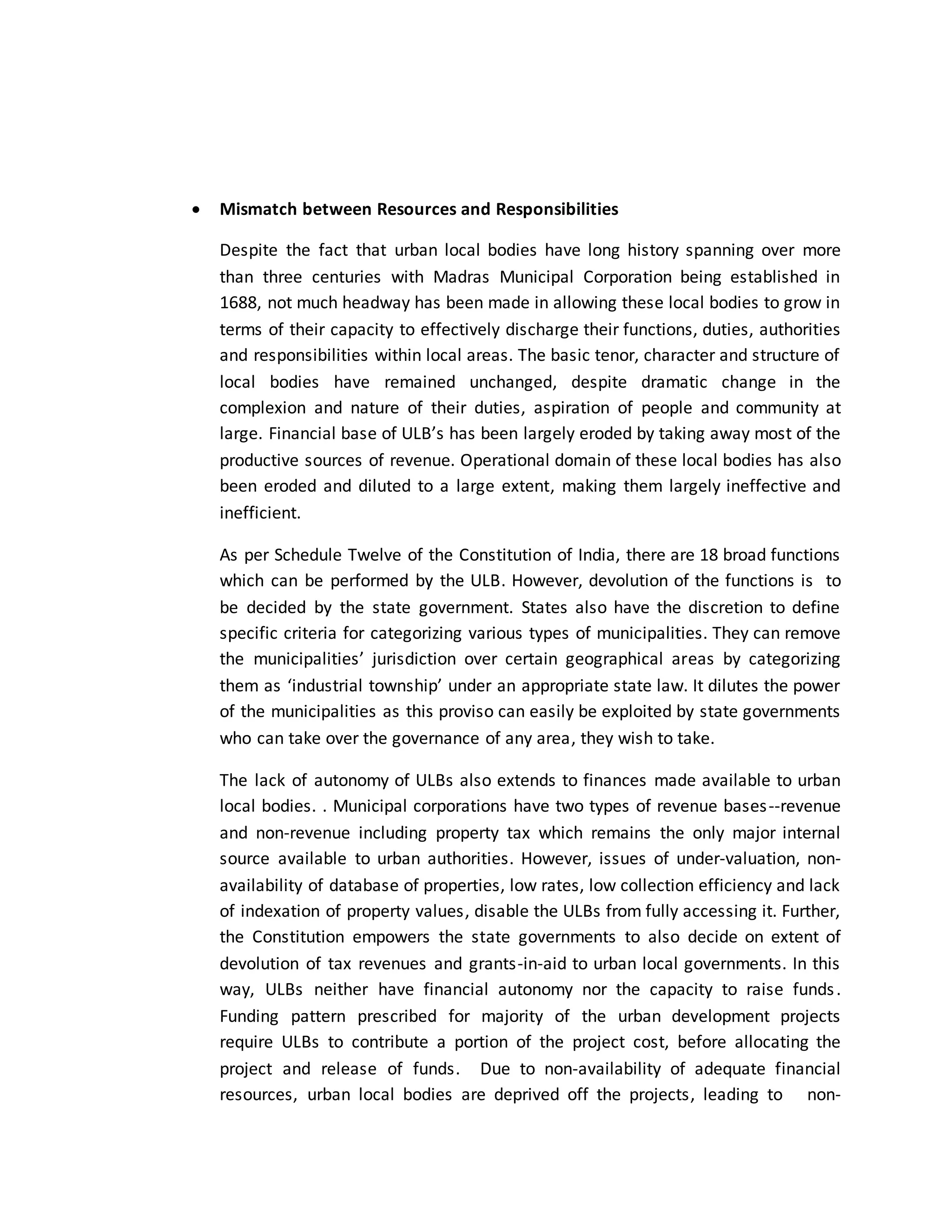  Mismatch between Resources and Responsibilities
Despite the fact that urban local bodies have long history spanning over more
than three centuries with Madras Municipal Corporation being established in
1688, not much headway has been made in allowing these local bodies to grow in
terms of their capacity to effectively discharge their functions, duties, authorities
and responsibilities within local areas. The basic tenor, character and structure of
local bodies have remained unchanged, despite dramatic change in the
complexion and nature of their duties, aspiration of people and community at
large. Financial base of ULB’s has been largely eroded by taking away most of the
productive sources of revenue. Operational domain of these local bodies has also
been eroded and diluted to a large extent, making them largely ineffective and
inefficient.
As per Schedule Twelve of the Constitution of India, there are 18 broad functions
which can be performed by the ULB. However, devolution of the functions is to
be decided by the state government. States also have the discretion to define
specific criteria for categorizing various types of municipalities. They can remove
the municipalities’ jurisdiction over certain geographical areas by categorizing
them as ‘industrial township’ under an appropriate state law. It dilutes the power
of the municipalities as this proviso can easily be exploited by state governments
who can take over the governance of any area, they wish to take.
The lack of autonomy of ULBs also extends to finances made available to urban
local bodies. . Municipal corporations have two types of revenue bases--revenue
and non-revenue including property tax which remains the only major internal
source available to urban authorities. However, issues of under-valuation, non-
availability of database of properties, low rates, low collection efficiency and lack
of indexation of property values, disable the ULBs from fully accessing it. Further,
the Constitution empowers the state governments to also decide on extent of
devolution of tax revenues and grants-in-aid to urban local governments. In this
way, ULBs neither have financial autonomy nor the capacity to raise funds.
Funding pattern prescribed for majority of the urban development projects
require ULBs to contribute a portion of the project cost, before allocating the
project and release of funds. Due to non-availability of adequate financial
resources, urban local bodies are deprived off the projects, leading to non-
 