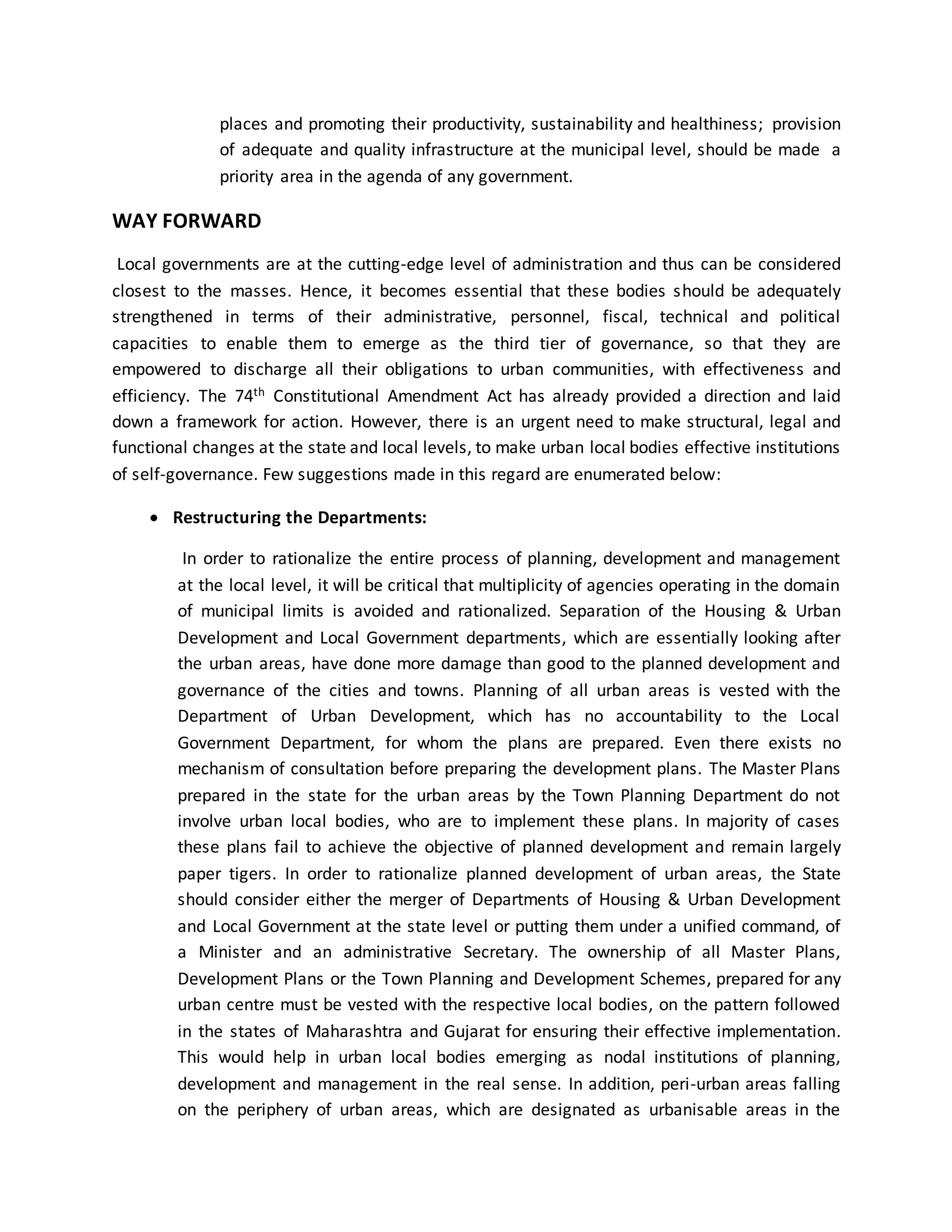 places and promoting their productivity, sustainability and healthiness; provision
of adequate and quality infrastructure at the municipal level, should be made a
priority area in the agenda of any government.
WAY FORWARD
Local governments are at the cutting-edge level of administration and thus can be considered
closest to the masses. Hence, it becomes essential that these bodies should be adequately
strengthened in terms of their administrative, personnel, fiscal, technical and political
capacities to enable them to emerge as the third tier of governance, so that they are
empowered to discharge all their obligations to urban communities, with effectiveness and
efficiency. The 74th Constitutional Amendment Act has already provided a direction and laid
down a framework for action. However, there is an urgent need to make structural, legal and
functional changes at the state and local levels, to make urban local bodies effective institutions
of self-governance. Few suggestions made in this regard are enumerated below:
 Restructuring the Departments:
In order to rationalize the entire process of planning, development and management
at the local level, it will be critical that multiplicity of agencies operating in the domain
of municipal limits is avoided and rationalized. Separation of the Housing & Urban
Development and Local Government departments, which are essentially looking after
the urban areas, have done more damage than good to the planned development and
governance of the cities and towns. Planning of all urban areas is vested with the
Department of Urban Development, which has no accountability to the Local
Government Department, for whom the plans are prepared. Even there exists no
mechanism of consultation before preparing the development plans. The Master Plans
prepared in the state for the urban areas by the Town Planning Department do not
involve urban local bodies, who are to implement these plans. In majority of cases
these plans fail to achieve the objective of planned development and remain largely
paper tigers. In order to rationalize planned development of urban areas, the State
should consider either the merger of Departments of Housing & Urban Development
and Local Government at the state level or putting them under a unified command, of
a Minister and an administrative Secretary. The ownership of all Master Plans,
Development Plans or the Town Planning and Development Schemes, prepared for any
urban centre must be vested with the respective local bodies, on the pattern followed
in the states of Maharashtra and Gujarat for ensuring their effective implementation.
This would help in urban local bodies emerging as nodal institutions of planning,
development and management in the real sense. In addition, peri-urban areas falling
on the periphery of urban areas, which are designated as urbanisable areas in the
 