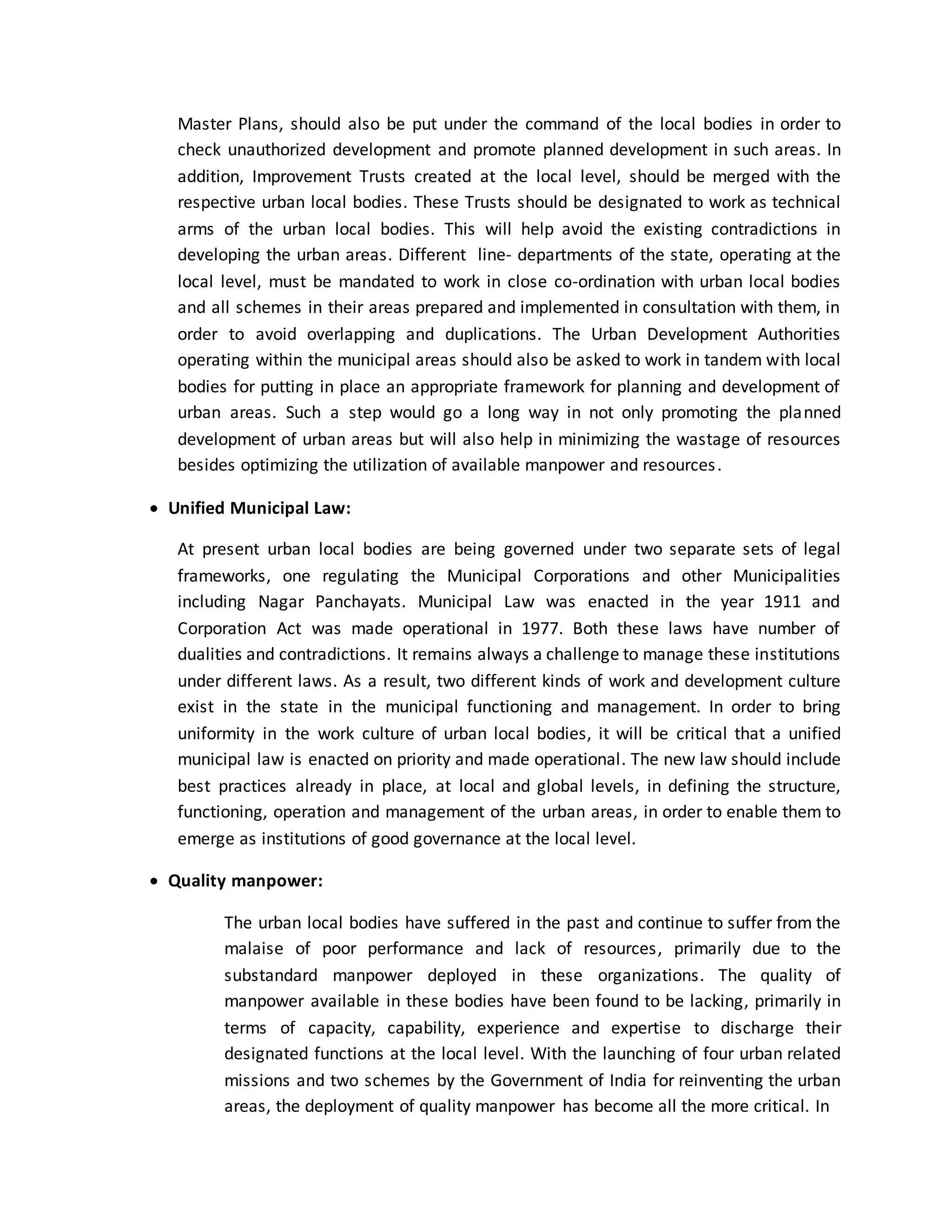 Master Plans, should also be put under the command of the local bodies in order to
check unauthorized development and promote planned development in such areas. In
addition, Improvement Trusts created at the local level, should be merged with the
respective urban local bodies. These Trusts should be designated to work as technical
arms of the urban local bodies. This will help avoid the existing contradictions in
developing the urban areas. Different line- departments of the state, operating at the
local level, must be mandated to work in close co-ordination with urban local bodies
and all schemes in their areas prepared and implemented in consultation with them, in
order to avoid overlapping and duplications. The Urban Development Authorities
operating within the municipal areas should also be asked to work in tandem with local
bodies for putting in place an appropriate framework for planning and development of
urban areas. Such a step would go a long way in not only promoting the planned
development of urban areas but will also help in minimizing the wastage of resources
besides optimizing the utilization of available manpower and resources.
 Unified Municipal Law:
At present urban local bodies are being governed under two separate sets of legal
frameworks, one regulating the Municipal Corporations and other Municipalities
including Nagar Panchayats. Municipal Law was enacted in the year 1911 and
Corporation Act was made operational in 1977. Both these laws have number of
dualities and contradictions. It remains always a challenge to manage these institutions
under different laws. As a result, two different kinds of work and development culture
exist in the state in the municipal functioning and management. In order to bring
uniformity in the work culture of urban local bodies, it will be critical that a unified
municipal law is enacted on priority and made operational. The new law should include
best practices already in place, at local and global levels, in defining the structure,
functioning, operation and management of the urban areas, in order to enable them to
emerge as institutions of good governance at the local level.
 Quality manpower:
The urban local bodies have suffered in the past and continue to suffer from the
malaise of poor performance and lack of resources, primarily due to the
substandard manpower deployed in these organizations. The quality of
manpower available in these bodies have been found to be lacking, primarily in
terms of capacity, capability, experience and expertise to discharge their
designated functions at the local level. With the launching of four urban related
missions and two schemes by the Government of India for reinventing the urban
areas, the deployment of quality manpower has become all the more critical. In
 