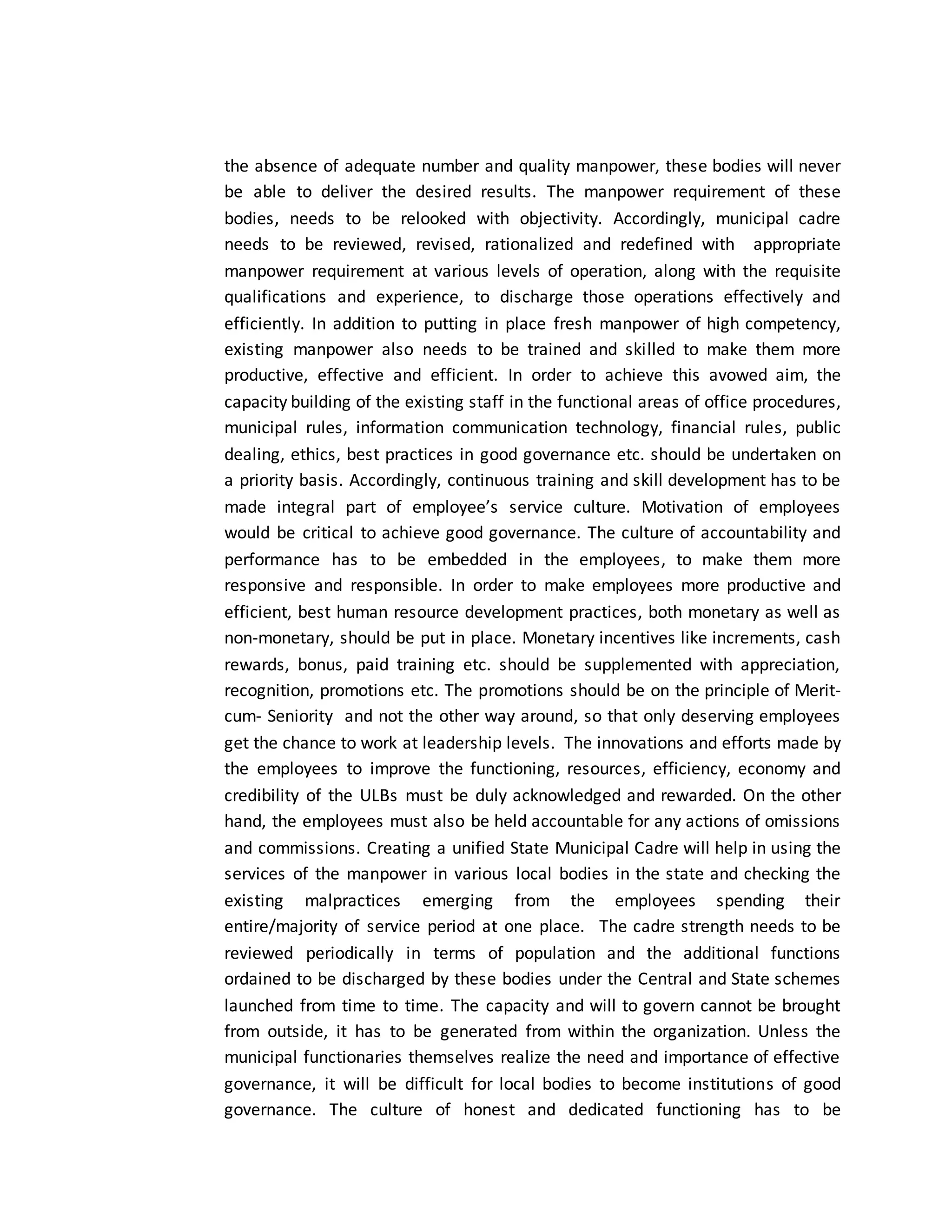 the absence of adequate number and quality manpower, these bodies will never
be able to deliver the desired results. The manpower requirement of these
bodies, needs to be relooked with objectivity. Accordingly, municipal cadre
needs to be reviewed, revised, rationalized and redefined with appropriate
manpower requirement at various levels of operation, along with the requisite
qualifications and experience, to discharge those operations effectively and
efficiently. In addition to putting in place fresh manpower of high competency,
existing manpower also needs to be trained and skilled to make them more
productive, effective and efficient. In order to achieve this avowed aim, the
capacity building of the existing staff in the functional areas of office procedures,
municipal rules, information communication technology, financial rules, public
dealing, ethics, best practices in good governance etc. should be undertaken on
a priority basis. Accordingly, continuous training and skill development has to be
made integral part of employee’s service culture. Motivation of employees
would be critical to achieve good governance. The culture of accountability and
performance has to be embedded in the employees, to make them more
responsive and responsible. In order to make employees more productive and
efficient, best human resource development practices, both monetary as well as
non-monetary, should be put in place. Monetary incentives like increments, cash
rewards, bonus, paid training etc. should be supplemented with appreciation,
recognition, promotions etc. The promotions should be on the principle of Merit-
cum- Seniority and not the other way around, so that only deserving employees
get the chance to work at leadership levels. The innovations and efforts made by
the employees to improve the functioning, resources, efficiency, economy and
credibility of the ULBs must be duly acknowledged and rewarded. On the other
hand, the employees must also be held accountable for any actions of omissions
and commissions. Creating a unified State Municipal Cadre will help in using the
services of the manpower in various local bodies in the state and checking the
existing malpractices emerging from the employees spending their
entire/majority of service period at one place. The cadre strength needs to be
reviewed periodically in terms of population and the additional functions
ordained to be discharged by these bodies under the Central and State schemes
launched from time to time. The capacity and will to govern cannot be brought
from outside, it has to be generated from within the organization. Unless the
municipal functionaries themselves realize the need and importance of effective
governance, it will be difficult for local bodies to become institutions of good
governance. The culture of honest and dedicated functioning has to be
 