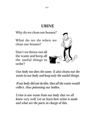 14-1




                     URINE
Why do we clean our houses?

What do we do when we
clean our houses?

Don’t we throw out all
the waste and keep all
the useful things in
order?

Our body too does the same. It also cleans out the
waste in our body and keep only the useful things.

If our body did not do this, then all the waste would
collect, thus poisoning our bodies.

Urine is one waste from our body that we all
know very well. Let us learn how urine is made
and what are the parts in charge of this.
 