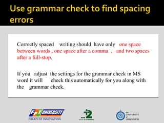 Use grammar check to find spacing errors Correctly spaced    writing should  have only   one space between words, one space after a comma  ,   and two spaces after a full-stop.  If you   adjust  the settings for the grammar check in MS word it will      check this automatically for you along with the    grammar check. 