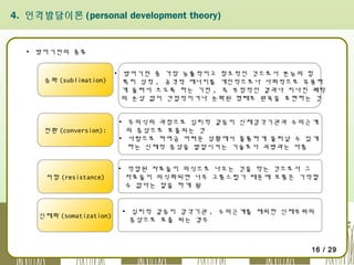 4. 인격발달이론 (personal development theory)

▪ 방어기전의 종류

승화 (sublimation)

전환 (conversion):

▪ 방어기전 중 가장 능률적이고 창조적인 것으로서 본능의 힘
특히 성적 , 공격적 에너지를 개인적으로나 사회적으로 유용하
게 돌려서 쓰도록 하는 기전 , 즉 부정적인 결과나 지나친 쾌락
의 손상 없이 간접적이거나 순화된 형태로 원욕을 표현하는 것
▪ 무의식의 과정으로 심리적 갈등이 신체감각기관과 수의근계
의 증상으로 표출되는 것
▪ 사람으로 하여금 어려운 상황에서 훌륭하게 물러날 수 있게
하는 신체적 증상을 발달시키는 기술로서 괴병과는 다름

저항 (resistance)

▪ 억압된 자료들이 의식으로 나오는 것을 막는 것으로서 그
자료들이 의식화되면 너무 고통스럽기 때문에 보통은 기억할
수 없다는 말을 하게 됨

신체화 (somatization)

▪ 심리적 갈등이 감각기관 , 수의근계를 제외한 신체부위의
증상으로 표출 되는 경우

16 / 29

 
