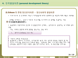 4. 인격발달이론 (personal development theory)

2) Erikson 의 현대 정신분석이론 - 정신사회적 발달이론
▪ 프로이드의 각 단계에서 아동기 자아발달에 의해 수행해야 할 과업에 대해 새롭고 확대된
견해를 보여주고 , 성인기 이후의 세 단계를 추가하여 전 생애를 포괄하는 이론
정신사회적 발달이론 )
( 발달과업의 8 단계
▪ 출생에서 사망까지의 인간의 각 발달단계가 신체적 , 심리적으로 성장하는 유기체와 상호
작용
하는 사회적 영향에 의해 영향을 받는다는 것을 의미
1.

영아기 (infancy: 0~1 세 )

▪ 기본적 신뢰감 대 불신감
▪ 출생부터  1 세까지 시기이며 ,  모자관계가 좋아 서로 심리적 반응을 적절히 할 때
아이가 어머니를 믿음으로써 신뢰감 발달 . 신뢰감은 생후 1 년 동안 발달 하며 기본
신뢰감을 경험하지 못한 사람은 남을 믿지 못하는 성격 , 즉 불신감을 갖게 됨

24 / 29

 