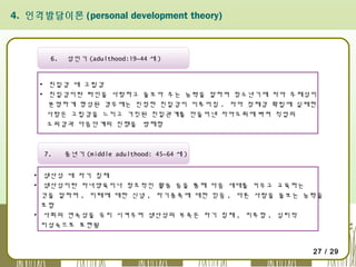 4. 인격발달이론 (personal development theory)

6.

성인기 (adulthood:19~44 세 )

▪ 친밀감 대 고립감
▪ 친밀감이란 타인을 사랑하고 돌보아 주는 능력을 말하며 청소년기에 자아 주체성이
분명하게 형성된 경우에는 진정한 친밀감이 이루어짐 . 자아 정체감 확립에 실패한 
사람은 고립감을 느끼고 거짓된 친밀관계를 만들어낸 자아도취에 빠져 직업의
소외감과 다음단계의 진행을  방해함

7.

중년기 (middle adulthood: 45~64 세 )

▪ 생산성 대 자기 침체
▪ 생산성이란 자녀양육이나 창조적인 활동 등을 통해 다음 세대를 키우고 교육하는
것을 말하며 , 미래에 대한 신념 , 자기종족에 대한 믿음 , 다른 사람을 돌보는 능력을
포함
▪ 사회의 연속성을 유지 시켜주며 생산성의 부족은 자기 침체 , 지루함 , 심리적
미성숙으로 표현됨

27 / 29

 