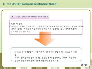 4. 인격발달이론 (personal development theory)

8.

노년기 (late adulthood: 65 세 이후 )

▪ 통합 대 절망
▪ 통합이란 인생의 한계와 자기 자신이 역사의 한 부분임을 받아들이고 , 노년의 지혜를
가지고 있다는 자부심과 지금까지의 단계를 모두 통합하는 것 . 이러한 통합에
실패하면 절망감을 느낌

Erikson 은 인격발달이 5 세 이전에 기본적으로 발달된다는 Freud 의 주장
을
그대로 받아들이지 않고 인격은 인생을 통해 발달하며 , 때때로 아동기의
갈등이 성인기까지 만족스럽게 해결되지 못한다고 봄
28 / 29

 
