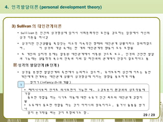 4. 인격발달이론 (personal development theory)

3) Sullivan 의 대인관계이론
▪ Sullivan 은 인간의 성격형성에 있어서 사회문화적인 요인을 강조하는 입장에서 자신의
성격 이론을 펴나감
▪ 성격이란 인간생활을 특징짓는 비교적 지속적인 형태의 대인관계 상황이라고 정의하였으
며,
이 성격의 개념 속에는 한 개의 대인관계적 행동이 모두 포함됨
▪ 또 개인의 심리적 문제는 잘못된 대인관계에서 비롯된 것으로 보고 , 인격의 건전한 발달
과 기능에는 생물학적 욕구의 만족과 지위 및 타인과의 관계에서 안정이 필요하다고 봄

성격의 발달단계 (6 단계 )
▪ 성격을 분명한 발달단계의 측면에서 논의하고 있으며 , 유아로부터 성인에 이르는 동안
개인에게 전개되는 대인관계 상황이 성격형성에 미치는 영향을 중요하게 다룸
1

영아기 (infancy:0~18 개월 )
▪ 태어나서부터 언어로 의사표현이 가능한 때 . 구강부분이 환경과의 상호작용에
가장
중요한 역할을 하는 시기로 아동에 대한 수유가 인간 최초의 대인관계 경험이
됨
▪ 수유에서 중요한 역할을 하는 것이 어머니의 젖꼭지이고 , 울거나 돌봄을 받거
나
엄지 손가락을 빠는 것이 포함되기도 함 .
29 / 29

 