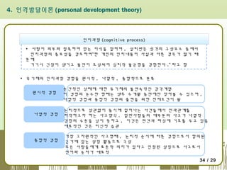 4. 인격발달이론 (personal development theory)

인지과정 (cognitive process)
▪ 사람이 외부와 접촉하여 얻는 지식을 말하며 , 설리반은 성격의 구성요소 중에서
인지과정의 중요성을 강조하여“한 개인의 인지내용이 사실과 다른 경우가 많기 때
문에
거기서 긴장이 생기고 불안이 조성되어 심리적 불균형을 경험한다 .” 라고 함
▪ 유기체의 인지과정 경험을 원시적 , 나열적 , 종합적으로 분류
원시적 경험

나열적 경험

종합적 경험

순간적인 상태에 대한 유기체의 불연속적인 감각계열
이 경험의 순수한 형태는 생후 수개월 동안에만 찾아볼 수 있으며 ,
나열적 경험과 종합적 경험의 출현을 위한 전제조건이 됨
논리적으로 상관없이 동시에 일어나는 사건들에서 인과관계를
파악하고자 하는 사고양식 . 일반사람들의 대부분의 사고가 나열적
경험의 수준을 넘지 못하고 , 이것은 편견과 타성에 기초를 두고 있음
대표적인 것은 미신적 습관
가장 고차원적인 사고형태 , 논리적 순서에 따른 경험으로서 합의된
근거에 있는 상징 활동으로 구성
모든 사람들에게 표준적 의미가 있다고 인정된 상징으로 사고로서
언어와 숫자가 대표적
34 / 29

 