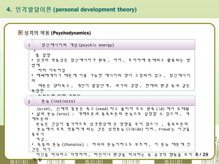 4. 인격발달이론 (personal development theory)

성격의 역동 (Psychodynamics)
정신에너지의 개념 (psychic energy)
1 ▪ 정신역동은 행동을 다스리는 힘으로서 정신에너지가 모든 행동으로 나타날
때
를 말함
▪ 성격의 역동성은 정신에너지가 원욕 , 자아 , 초자아에 분배되고 활용되는 방
법에
따라 이루어짐
▪ 폐쇄체계이기 때문에 이용 가능한 에너지의 양이 고정되어 있고 , 정신에너지
의
배분은 생리욕구 , 개인이 발달단계 , 과거의 경험 , 현재의 환경 등과 같은
복잡한
요인들에 의해 결정됨
▪ 흥분의 내적 , 신체적 근원의 생리적인 심리적 표현으로 정의 . 심리적 표현
본능
2 은 소원 (instincts)
(wish), 신체적 흥분은 욕구 (need) 라고 불리며 모두 원욕 (id) 에서 유래됨
▪ 삶의 본능 (eros) : 개체보존과 종족보존의 본능으로 설명할 수 있으며 , 개
체보존의
본능은 간섭이 불가하므로 성격형성에 큰 영향을 주지 않으나 , 종족보존의
본능에서 주로 작용하게 되는 것은 성적본능 (libido) 이며 , Freud 는 이것을
중요시
여김 .  
▪ 죽음의 본능 (thanatos) : 파괴의 본능이라고도 부르며 , 이 본능 때문에 인
간은 자기
자신을 파괴하고 자학하며 , 타인이나 환경을 파괴하는 등 공격적 행동을 보이 8 / 29
게 됨

 