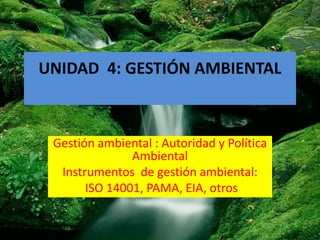 UNIDAD 4: GESTIÓN AMBIENTAL



 Gestión ambiental : Autoridad y Política
               Ambiental
  Instrumentos de gestión ambiental:
       ISO 14001, PAMA, EIA, otros
 