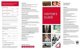 VISITOR’S 
GUIDE 
Admission 
Valid for one day only and includes the Valentine 
exhibition galleries, the 1812 John Wickham House, 
the Edward V. Valentine Sculpture Studio and the 
Valentine Garden. 
Adults: $10 
Group, Students, Seniors & Military: $8 
Children age 7 and above: $8 
Members and Children age 6 and under: FREE 
Hours 
Tuesday through Saturday: 10 a.m. - 5 p.m. 
Sunday: 12 - 5 p.m. 
Closed Mondays, Thanksgiving, Christmas Eve, 
Christmas Day and New Year’s Day 
The 1812 John Wickham House 
Guided tours of the home of prominent lawyer John 
Wickham are offered on a timely basis throughout the 
day. Tours leave from the orientation gallery. Please 
inquire at the front desk for more information or to sign 
up for a tour. 
Creating History: The Valentine Family and the Creation of 
a Museum exhibition is located on the second floor of 
the Wickham House and only accessible via a 
guided tour. 
Valentine Store 
With a Richmond focus, the Valentine Store is the 
perfect place to find unique gifts, books, photographs 
and more. 
Sally Bell’s Kitchen 
Located in the Valentine Garden, 
legendary Richmond eatery Sally Bell’s 
serves sandwiches, salads, soup and its 
scrumptious iced cupcakes on weekdays 
from 11 a.m. - 2p.m. 
Please tell us about your visit. 
Your feedback helps us improve! 
The Valentine 
Information 
Group Tours 
Group tours of the Valentine and the Wickham House are 
available for parties of 10 or more. 
Call 804.649.0711 ext. 317/318 for more information. 
Volunteer Opportunities 
The Valentine provides numerous opportunities for 
volunteering on a regular basis or for special activities. 
For more information, please call the volunteer coordinator at 
804.649.0711 ext. 360. 
Donate an Object 
The Valentine accepts objects and documents related to the 
history of the Richmond region. Once accepted, donations 
become part of the permanent collection and may be used in 
exhibitions, programs and research. Please inquire at the front 
desk for more information. 
Facility Rental 
The newly renovated Valentine multi-purpose room, terrace, 
garden and conference room are available for weddings, special 
events and meetings. 
Please inquire at the front desk for more information. 
Research 
The Valentine’s collections (Archives, General Collection and 
Costume & Textiles) may be accessed for research purposes. 
Research hours are Tuesday-Friday, 12-4 p.m. by appointment 
only. Research fees vary by request. Members receive free 
access to the Archives by appointment only. Submit a research 
request via email at archives@thevalentine.org or online at 
www.thevalentine.org/collections/research 
Contact Information 
The Valentine 
1015 E. Clay Street, Richmond, VA 23219 
Phone: 804.649.0711 
Fax: 804.643.3510 
www.thevalentine.org 
Connect with us! 
Rate the exhibitions 
Poor 
Poor 
Fair 
Fair 
Good 
Good 
Excellent 
Excellent 
Rate the Wickham House guided tour 
Rate the quality of our staff 
Poor Fair Good Excellent 
What exhibition would you like to see in the future? 
What objects are we missing in the exhibition galleries? 
How did you hear about us? 
Would you like to receive information about our 
upcoming tours and events? If so, please provide your 
contact information. 
NAME 
MAILING ADDRESS 
CITY STATE ZIP 
PHONE 
EMAIL ADDRESS 
I am interested in becoming a member 
I am interested in donating an object to 
the Valentine’s collection 
Please return your completed survey to the front desk, 
or mail to: 1015 E. Clay Street, Richmond, VA 23219 
 