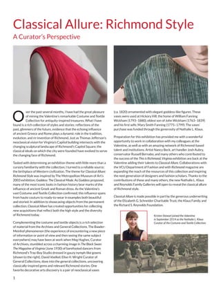 1
O
ver the past several months, I have had the great pleasure
of mining the Valentine’s remarkable Costume and Textile
Collection for antiquity-inspired treasures. What I have
found is a rich collection of styles and stories: reflections of the
past, glimmers of the future, evidence that the echoing influence
of ancient Greece and Rome plays a dynamic role in the tradition,
evolution, and re-invention of Richmond. Just as Thomas Jefferson’s
neoclassical vision for Virginia’s Capitol building intersects with the
changing sculptural landscape of Richmond’s Capitol Square, the
classical ideals on which the city were founded have evolved to serve
the changing face of Richmond.
Tasked with determining an exhibition theme with little more than a
cursory familiarity with the collection, I turned to a reliable source:
the birthplace of Western civilization. The theme for Classical Allure:
Richmond Style was inspired by The Metropolitan Museum of Art’s
2003 exhibition, Goddess: The Classical Mode. As Goddess proposed,
many of the most iconic looks in fashion history bear marks of the
influence of ancient Greek and Roman dress. As the Valentine’s
vast Costume and Textile Collection confirmed, this influence spans
from haute couture to ready-to-wear in examples both beautiful
and storied. In addition to showcasing objects from the permanent
collection, Classical Allure has created opportunities for collecting
new acquisitions that reflect both the high style and the diversity
of Richmond today.
Complementing the costume and textile objects is a rich selection
of material from the Archives and General Collections. The Baader-
Meinhof phenomenon (the experience of encountering a new piece
of information or point of view and then seeing the same subject
everywhere) may have been at work when Meg Hughes, Curator
of Archives, stumbled across a charming image in The Black Swan:
The Magazine of Virginia (June 1930) of barefooted dancers from
Richmond’s Tray-Boy Studio dressed in gauzy nymph-like gowns
(shown to the right). David Voelkel, Elise H. Wright Curator of
General Collections, dove into the general collections, uncovering
classically-inspired gems and relevant Richmond stories. One
favorite decorative arts discovery is a pair of neoclassical vases
(ca. 1820) ornamented with elegant goddess-like figures. These
vases were used at Hickory Hill, the home of William Fanning
Wickham (1793–1880), eldest son of John Wickham (1763–1839)
and his first wife, Mary Smith Fanning (1775–1799). The vases’
purchase was funded through the generosity of Nathalie L. Klaus.
Preparation for this exhibition has provided me with a wonderful
opportunity to work in collaboration with my colleagues at the
Valentine, as well as with an amazing network of Richmond-based
talent and institutions. Artist Nancy Beck, art handler Josh Aubry,
conservator Russell Bernabo, and many others who contributed to
the success of the This is Richmond, Virginia exhibition are back at the
Valentine adding their talents to Classical Allure. Collaborations with
the VCU Department of Fashion and with Richmond magazine are
expanding the reach of the resources of this collection and inspiring
the next generation of designers and fashion scholars. Thanks to the
contributions of these and many others, the new Nathalie L. Klaus
and Reynolds Family Galleries will open to reveal the classical allure
of Richmond style.
Classical Allure is made possible in part by the generous underwriting
of the Elizabeth G. Schneider Charitable Trust, the Klaus Family and
the Richard S. Reynolds Foundation.
Kristen Stewart joined the Valentine
in September 2014 as the Nathalie L. Klaus
Curator of the Costume and Textile Collection.
Classical Allure: Richmond Style
A Curator’s Perspective
 