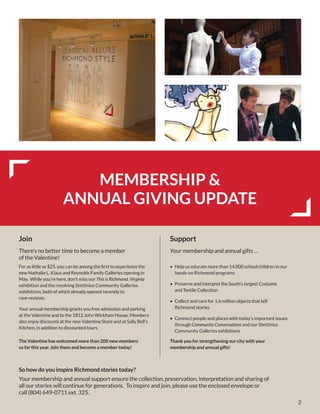 2
MEMBERSHIP &
ANNUAL GIVING UPDATE
Join
There’s no better time to become a member
of the Valentine!
For as little as $25, you can be among the first to experience the
new Nathalie L. Klaus and Reynolds Family Galleries opening in
May. While you’re here, don’t miss our This is Richmond, Virginia
exhibition and the revolving Stettinius Community Galleries
exhibitions, both of which already opened recently to
rave reviews.
Your annual membership grants you free admission and parking
at the Valentine and to the 1812 John Wickham House. Members
also enjoy discounts at the new Valentine Store and at Sally Bell’s
Kitchen, in addition to discounted tours.
The Valentine has welcomed more than 200 new members
so far this year. Join them and become a member today!
So how do you inspire Richmond stories today?
Your membership and annual support ensure the collection, preservation, interpretation and sharing of
all our stories will continue for generations. To inspire and join, please use the enclosed envelope or
call (804) 649-0711 ext. 325.
Thank you for strengthening our city with your
membership and annual gifts!
Support
Your membership and annual gifts …
•	 Help us educate more than 14,000 school children in our
hands-on Richmond programs
•	 Preserve and interpret the South’s largest Costume
and Textile Collection
•	 Collect and care for 1.6 million objects that tell
Richmond stories
•	 Connect people and places with today’s important issues
through Community Conversations and our Stettinius
Community Galleries exhibitions
 