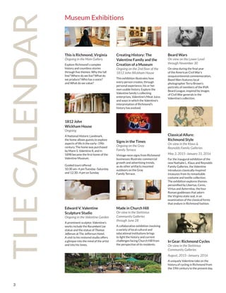 3
THECALENDAR
Museum Exhibitions
This is Richmond, Virginia
Ongoing in the Main Gallery
Explore Richmond’s complex
history and countless stories
through five themes: Why the fall
line? Where do we live? What do
we produce? Who has a voice?
and What do we value?
Edward V. Valentine
Sculpture Studio
Ongoing in the Valentine Garden
A prominent sculptor, Valentine’s
works include the Recumbent Lee
statue and the statue of Thomas
Jefferson at The Jefferson Hotel.
A visit to his restored studio offers
a glimpse into the mind of the artist
and into his times.
Signs in the Times
Ongoing on the Gray
Family Terrace
Vintage neon signs from Richmond
businesses illustrate commercial
growth and advertising trends,
as do other artifacts mounted
outdoors on the Gray
Family Terrace.
Made in Church Hill
On view in the Stettinius
Community Galleries
through June 28
A collaborative exhibition involving
a variety of local cultural and
educational institutions brings
to light the history and current
challenges facing Church Hill from
the perspective of its residents.
Beard Wars
On view on the Lower Level
through November 30
On view during the final year
of the American Civil War’s
sesquicentennial commemoration,
Beard Wars features local
photographer Terry Brown’s
portraits of members of the RVA
Beard League, inspired by images
of Civil War generals in the
Valentine’s collection.
Classical Allure:
Richmond Style
On view in the Klaus &
Reynolds Family Galleries
May 3, 2015–January 31, 2016
For the inaugural exhibition of the
new Nathalie L. Klaus and Reynolds
Family Galleries, the Valentine
introduces classically-inspired
treasures from its remarkable
costume and textile collection.
The exhibition explores themes
personified by Libertas, Ceres,
Virtus and Aeternitas, the four
Roman goddesses that adorn
the Virginia state seal, in an
examination of the classical forms
that endure in Richmond fashion.
In Gear: Richmond Cycles
On view in the Stettinius
Community Galleries
August, 2015–January, 2016
A uniquely Valentine take on the
history of cycling in Richmond from
the 19th century to the present day.
Creating History: The
Valentine Family and the
Creation of a Museum
Ongoing on the 2nd floor of the
1812 John Wickham House
This exhibition illustrates how
every person creates, through
personal experience, his or her
own usable history. Explore the
Valentine family’s collecting
enterprises, Valentine’s Meat Juice,
and ways in which the Valentine’s
interpretation of Richmond’s
history has evolved.
1812 John
Wickham House
Ongoing
A National Historic Landmark,
the home allows guests to explore
aspects of life in the early–19th
century. The home was purchased
by Mann S. Valentine II, and in
1898 became the first home of the
Valentine Museum.
Guided tours offered
10:30 am–4 pm Tuesday–Saturday
and 12:30–4 pm on Sunday
 
