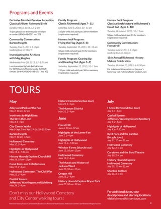 4
Alleys and Parks of the Fan
May 2, 10 am–12 pm
Ironfronts to High Rises:
The Sky’s the Limit
May 3, 2–4 pm
City Center Walks
May5–Sept.5andSept.19–26,10–11:30am
Barton Heights
May 9, 10 am–12 pm
Hollywood Cemetery
May 10, 2–4 pm
Highlights of Hollywood
May 14, 6–7:30 pm
History Hounds Explore Church Hill
May 16, 10 am–12 pm
Canal Boats and Cobblestones
May 17, 2–4 pm
Hollywood Cemetery: The Civil War
May 23, 2–4 pm
Capitol Square:
Jefferson, Washington and Spielberg
May 24, 2–4 pm
Forest Hill
June 6, 10 am–12 pm
Highlights of the Lower Fan
June 7, 2–4 pm
Highlights of Hollywood
June 11, 6–7:30 pm
Windsor Farms (bicycle tour)
June 13, 10 am–12 pm
Hollywood Cemetery
June 14, 2–4 pm
The Murals and History of
Jackson Ward
June 20, 10 am–12 pm
Oregon Hill
June 21, 2–4 pm
History Hounds Explore Bryan Park
June 27, 10 am–12 pm
I Know Richmond (bus tour)
July 4, 1–4 pm
Capitol Square:
Jefferson, Washington and Spielberg
July 5, 2–4 pm
Highlights of Hollywood
July 9, 6–7:30 pm
Byrd Park and the Carillon
(bicycle tour)
July 11, 10 am–12 pm
Hollywood Cemetery
July 12, 2–4 pm
Carytown and the Byrd Theatre
July 19, 2–4 pm
History Hounds Explore
Hollywood Cemetery
July 25, 10 am–12 pm
Shockoe Bottom
July 26, 2–4 pm
For additional dates, tour
descriptions and starting locations,
visit richmondhistorytours.com
Exclusive Member Preview Reception
Classical Allure: Richmond Style
Sunday, May 3, 2015, 12–2 pm
To join, please use the enclosed envelope
or contact (804) 649-0711 ext. 325
Community Conversation:
Barton Heights
Tuesday, May 5, 2015, 6–8 pm
(walking tour on May 9)
Investigating the Archives
with Meg Hughes
Wednesday, May 20, 2015, 12–1:30 pm
Lunch provided by Sally Bell’s Kitchen
For 1898 Society Members only. To RSVP,
contact Sarah Kim (804) 649-0711 ext. 302
May
June
July
Programs and Events
Family Program:
Classic Richmond (Ages 7–11)
Saturday, June 6, 2015, 10–11 am
$10 per child and adult pair, $8 for members
(registration required)
Homeschool Program:
Flying the Flag (Ages 5–8)
Tuesday, September 15, 2015, 10–11 am
$8 per child and adult pair, $5 for members
(registration required)
Family Program: Gearing Up
and Heading Out (Ages 5–9)
Saturday, September 12, 2015, 10–11am
$10 per child and adult pair, $8 for members
(registration required)
Homeschool Program:
Classical Architecture in Richmond’s
Court End (Ages 8–10)
Tuesday, October 6, 2015, 10–11 am
$8 per child and adult pair, $5 for members
(registration required)
Community Conversation:
Forest Hill
Tuesday, June 2, 2015, 6–8 pm
(walking tour on June 6)
11th Annual Richmond History
Makers Celebration
Tuesday, October 20, 2015, 6–8:30 pm
For tickets and information on this year’s
honorees, visit richmondhistorymakers.com
TOURS
Richmond History Tours are presented by Bon Secours Richmond Health System, Hollywood Cemetery and Richmond Region Tourism.
Don’t miss our Hollywood Cemetery
and City Center walking tours!
Historic Cemeteries (bus tour)
May 25, 1–5 pm
The Museum District
May 31, 2–4 pm
 