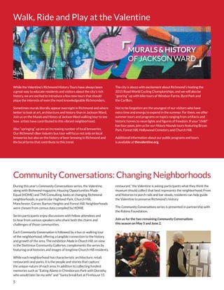 5
Walk, Ride and Play at the Valentine
Community Conversations: Changing Neighborhoods
While the Valentine’s Richmond History Tours have always been
a great way to educate residents and visitors about the city’s rich
history, we are excited to introduce a few new tours that should
pique the interests of even the most knowledgeable Richmonders.
Sometimes murals literally appear overnight in Richmond and where
better to look at art, architecture and history than in Jackson Ward.
Join us on the Murals and History of Jackson Ward walking tour to see
how artists have contributed to this vibrant neighborhood.
Also “springing” up are an increasing number of local breweries.
Our Richmond’s Beer Industry bus tour will focus not only on local
breweries but also on the history of beer brewing in Richmond and
the local farms that contribute to this trend.
During this year’s Community Conversations series, the Valentine,
along with Richmond magazine, Housing Opportunities Made
Equal (HOME) and TMI Consulting, looks at changing Richmond
neighborhoods, in particular Highland Park, Church Hill,
Manchester, Carver, Barton Heights and Forest Hill. Neighborhoods
were chosen from census data compiled by HOME.
Series participants enjoy discussions with fellow attendees and
to hear from various speakers who share both the charm and
challenges of those communities.
Each Community Conversation is followed by a bus or walking tour
of the neighborhood, offering a tangible connection to the history
and growth of the area. The exhibition Made in Church Hill, on view
in the Stettinius Community Galleries, complements the series by
featuring oral histories and images of longtime Church Hill residents.
While each neighborhood has characteristic architecture, retail,
restaurants and parks, it is the people and stories that capture
the unique nature of each area. In addition to collecting fondest
memories such as “Eating Alamo in Chimborazo Park with Dorothy,
who would later be my wife” and “Santa breakfast at Firehouse 15
The city is abuzz with excitement about Richmond’s hosting the
2015 Road World Cycling Championships, and we will also be
“gearing” up with bike tours of Windsor Farms, Byrd Park and
the Carillon.
Not to be forgotten are the youngest of our visitors who have
extra time and energy to expend in the summer. For them, we offer
summer tours and programs on topics ranging from artifacts and
historic homes to neon lights and figures of freedom. If your “child”
has four paws, join us for our History Hounds tours featuring Bryan
Park, Forest Hill, Hollywood Cemetery and Church Hill.
Additional information about our public programs and tours
is available at thevalentine.org.
restaurant,” the Valentine is asking participants what they think the
museum should collect that best represents the neighborhood. From
oral histories to porch rails and bar stools, residents can help guide
the Valentine to preserve Richmond’s history.
The Community Conversations series is presented in partnership with
the Robins Foundation.
Join us for the two remaining Community Conversations
this season on May 5 and June 2.
MURALS&HISTORY
OF JACKSON WARD
 