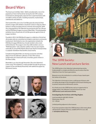 6
Beard Wars
The 1898 Society:
New Lunch and Lecture Series
The 1898 Society is the Valentine’s planned giving society.
A planned gift is a simple and effective way to ensure that the
Valentine is here for future generations.
Bequests serve the institution in a variety of ways, based upon
the wishes of the donor.
The Valentine is fortunate to have a solid group of donors who
are taking advantage of this thoughtful and forward-thinking way
to protect and preserve Richmond’s stories.
As a thank you to the 1898 Society and as an opportunity to
engage others, the Valentine is proud to launch our new
1898 Society Lunch and Lecture Series.
Investigating the Archives with Meg Hughes
Lunch provided by Sally Bell’s Kitchen
Wednesday, May 20
12–1:30 pm
Limited parking adjacent to the museum.
If you have questions about the 1898 Society or this event, please
call Sarah Kim, Deputy Director, at (804) 649-0711 ext. 302
or skim@thevalentine.org.
The American Civil War (1861–1865) coincided with a rise in the
popularity of men’s full facial hair during the mid-19th century.
Contemporary photography captured men’s experimentation with
an endless variety of styles, including mustaches, muttonchops,
underbeards and sideburns.
One hundred fifty years since Civil War generals enhanced their
wartime visages with whiskers, facial hair is back in a big way. Men’s
fashion is seeing resurging interest in beards and mustaches. With
this rising popularity, the Valentine has partnered with Terry Brown
and the RVA Beard League to present Beard Wars. This photography
exhibition faces off portraits of Civil War generals against those of
League members.
Founded in 2011, the RVA Beard League is a collection of facial hair
aficionados who are committed not simply to style but to community
involvement. Not limited to men, the organization includes the
RVA Beard League Whiskerinas, female members who create
artificial beards. The League’s more than 200 members serve as
“RVAmbassadors,” who volunteer widely in the city and compete
nationally. Its annual Mid-Atlantic Beard and ’Stache Championships
is a popular showdown that benefits a local charity.
Complementing Beard Wars are shaving accessories and other
objects from the Valentine collection. A mid-19th century
taxidermied ram’s head snuff mull, or humidor, greets visitors in
the Klaus Lobby.
Beard Wars is on view through November 30 on the Valentine’s
Lower Level. This exhibition is made possible through the generous
support of Tom and Wendy Rosenthal, with additional support by
Richmond Camera.
 
