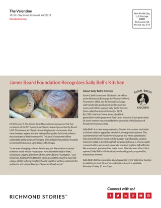 James Beard Foundation Recognizes Sally Bell’s Kitchen
Non-Profit Org.
U.S. Postage
PAID
Richmond, VA
Permit No. 974
The Valentine
1015 E. Clay Street, Richmond, VA 23219
thevalentine.org
RICHMOND STORIES™
Connect with us!
On February 6, the James Beard Foundation announced the five
recipients of its 2015 America’s Classics Award presented by Brand
USA. The America’s Classics Award is given to restaurants that
have timeless appeal and are beloved for quality food that reflects
the character of their community. This year’s honorees will be
celebrated at the 25th anniversary James Beard Foundation Awards
presented by Lexus at Lyric Opera of Chicago.
“In an ever-changing culinary landscape, our Foundation is proud
to honor those whose restaurants have stood the test of time,”
said Susan Ungaro, president of the James Beard Foundation. “Our
honorees, hailing from different cities around the country, have the
unique ability to bring neighborhoods together as they celebrate the
authentic and unique flavors of America’s food scene.”
About Sally Bell’s Kitchen
Sarah Cabell Jones met Elizabeth Lee Milton
at the Richmond Exchange for Woman’s Work.
Founded in 1883, the Richmond Exchange
sold handmade goods produced by women.
Jones and Milton opened Sally Bell’s Kitchen
(then called Sarah Lee Kitchen) in 1924.
By 1985, Martha Crowe Jones, the third-
generation family proprietor, had taken the reins. Each generation
of Jones women has proved faithful stewards of this beacon of
female entrepreneurship.
Sally Bell’s is a take-away operation. Step to the counter and order
a chicken salad or egg salad sandwich, among other options. The
counterwoman will hand over your prize in a white pasteboard
box, tied with twine. Inside will be a paper cup of potato salad or
macaroni salad, a deviled egg half wrapped in tissue, a cheese wafer
crowned with a pecan and a cupcake enrobed in glaze. All will taste
like someone’s grandmother made them. Nine decades after it first
opened, Sally Bell’s still excels at handmade goods, prepared by
industrious women.
Sally Bell’s Kitchen operates a lunch counter in the Valentine Garden
in addition to their Grace Street location. Lunch is available
Monday–Friday, 11 am–2 pm.
 