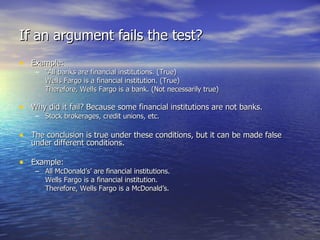 If an argument fails the test? Example: “ All banks are financial institutions. (True) Wells Fargo is a financial institution. (True) Therefore, Wells Fargo is a bank. (Not necessarily true) Why did it fail? Because some financial institutions are not banks. Stock brokerages, credit unions, etc. The conclusion is true under these conditions, but it can be made false under different conditions. Example: All McDonald’s’ are financial institutions. Wells Fargo is a financial institution. Therefore, Wells Fargo is a McDonald’s. 