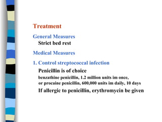 Treatment General Measures Strict bed rest Medical Measures 1. Control streptococcal infection Penicillin is of choice benzathine penicillin, 1.2 million units im once,  or procaine penicillin, 600,000 units im daily, 10 days If allergic to penicillin, erythromycin be given 